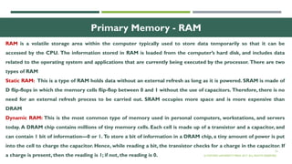23
Primary Memory - RAM
RAM is a volatile storage area within the computer typically used to store data temporarily so that it can be
accessed by the CPU. The information stored in RAM is loaded from the computer’s hard disk, and includes data
related to the operating system and applications that are currently being executed by the processor. There are two
types of RAM
Static RAM: This is a type of RAM holds data without an external refresh as long as it is powered. SRAM is made of
D flip-flops in which the memory cells flip-flop between 0 and 1 without the use of capacitors. Therefore, there is no
need for an external refresh process to be carried out. SRAM occupies more space and is more expensive than
DRAM
Dynamic RAM: This is the most common type of memory used in personal computers, workstations, and servers
today. A DRAM chip contains millions of tiny memory cells. Each cell is made up of a transistor and a capacitor, and
can contain 1 bit of information—0 or 1. To store a bit of information in a DRAM chip, a tiny amount of power is put
into the cell to charge the capacitor. Hence, while reading a bit, the transistor checks for a charge in the capacitor. If
a charge is present, then the reading is 1; if not, the reading is 0. © OXFORD UNIVERSITY PRESS 2017. ALL RIGHTS RESERVED.
 