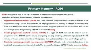 24
Primary Memory - ROM
ROM is non-volatile, that is, the data is retained in it even when the computer is turned off.
Rewritable ROM chips include PROMs, EPROMs, and EEPROMs.
• Programmable read-only memory (PROM) also called one-time programmable ROM can be written to or
programmed using a special device called a PROM programmer. The working of a PROM is similar to that
of a CD-ROM recorder which enables the users to write programs just once but the recorded data can be
read multiple times. Programming a PROM is also called burning.
• Erasable programmable read-only memory (EPROM) is a type of ROM that can be erased and re-
programmed. The EPROM can be erased by exposing the chip to strong ultraviolet light typically for 10
minutes or longer and then rewritten with a process that again needs higher than usual voltage applied.
• Electrically erasable programmable read-only memory (EEPROM) allows its entire or selected contents to be
electrically erased, then rewritten electrically.The process of writing an EEPROM is also known as flashing.
© OXFORD UNIVERSITY PRESS 2017. ALL RIGHTS RESERVED.
 