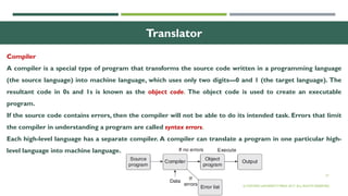 27
Translator
Compiler
A compiler is a special type of program that transforms the source code written in a programming language
(the source language) into machine language, which uses only two digits—0 and 1 (the target language). The
resultant code in 0s and 1s is known as the object code. The object code is used to create an executable
program.
If the source code contains errors, then the compiler will not be able to do its intended task. Errors that limit
the compiler in understanding a program are called syntax errors.
Each high-level language has a separate compiler. A compiler can translate a program in one particular high-
level language into machine language.
© OXFORD UNIVERSITY PRESS 2017. ALL RIGHTS RESERVED.
 