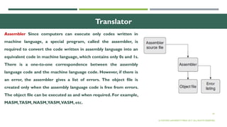 29
Translator
Assembler Since computers can execute only codes written in
machine language, a special program, called the assembler, is
required to convert the code written in assembly language into an
equivalent code in machine language, which contains only 0s and 1s.
There is a one-to-one correspondence between the assembly
language code and the machine language code. However, if there is
an error, the assembler gives a list of errors. The object file is
created only when the assembly language code is free from errors.
The object file can be executed as and when required. For example,
MASM,TASM, NASM,YASM,VASM, etc.
© OXFORD UNIVERSITY PRESS 2017. ALL RIGHTS RESERVED.
 