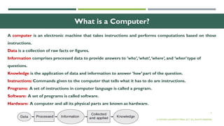3
What is a Computer?
A computer is an electronic machine that takes instructions and performs computations based on those
instructions.
Data is a collection of raw facts or figures.
Information comprises processed data to provide answers to ‘who’,‘what’,‘where’, and ‘when’ type of
questions.
Knowledge is the application of data and information to answer ‘how’ part of the question.
Instructions: Commands given to the computer that tells what it has to do are instructions.
Programs: A set of instructions in computer language is called a program.
Software: A set of programs is called software.
Hardware: A computer and all its physical parts are known as hardware.
© OXFORD UNIVERSITY PRESS 2017. ALL RIGHTS RESERVED.
 