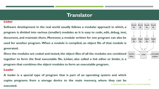 30
Translator
Linker
Software development in the real world usually follows a modular approach in which, a
program is divided into various (smaller) modules as it is easy to code, edit, debug, test,
document, and maintain them. Moreover, a module written for one program can also be
used for another program. When a module is compiled, an object file of that module is
generated.
Once the modules are coded and tested, the object files of all the modules are combined
together to form the final executable file. Linker, also called a link editor or binder, is a
program that combines the object modules to form an executable program.
Loader
A loader is a special type of program that is part of an operating system and which
copies programs from a storage device to the main memory, where they can be
executed.
© OXFORD UNIVERSITY PRESS 2017. ALL RIGHTS RESERVED.
 