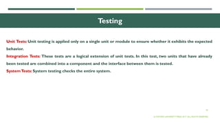 39
Testing
Unit Tests: Unit testing is applied only on a single unit or module to ensure whether it exhibits the expected
behavior.
Integration Tests: These tests are a logical extension of unit tests. In this test, two units that have already
been tested are combined into a component and the interface between them is tested.
SystemTests: System testing checks the entire system.
© OXFORD UNIVERSITY PRESS 2017. ALL RIGHTS RESERVED.
 