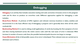 40
Debugging
Debugging is an activity that includes execution testing and code correction. It locates errors in the program
code and fix them to produce an error-free code. Different approaches applied for debugging a code
includes:
Brute-Force Method: A printout of CPU registers and relevant memory locations is taken, studied, and
documented. It is the least efficient way of debugging a program and is generally done when all the other
methods fail.
Backtracking Method: It is used to debug small applications. It works by locating the first symptom of error
and then tracing backward across the entire source code until the real cause of error is detected. With
increase in number of source code lines, the possible backward paths become too large to manage.
Cause Elimination: A list of all possible causes of an error is developed. Then relevant tests are carried out to
eliminate each of them.
© OXFORD UNIVERSITY PRESS 2017. ALL RIGHTS RESERVED.
 