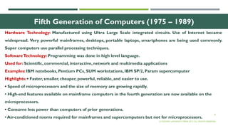 8
Fifth Generation of Computers (1975 – 1989)
Hardware Technology: Manufactured using Ultra Large Scale integrated circuits. Use of Internet became
widespread. Very powerful mainframes, desktops, portable laptops, smartphones are being used commonly.
Super computers use parallel processing techniques.
SoftwareTechnology: Programming was done in high level language.
Used for: Scientific, commercial, interactive, network and multimedia applications
Examples: IBM notebooks, Pentium PCs, SUM workstations, IBM SP/2, Param supercomputer
Highlights: • Faster, smaller, cheaper, powerful, reliable, and easier to use.
• Speed of microprocessors and the size of memory are growing rapidly.
• High-end features available on mainframe computers in the fourth generation are now available on the
microprocessors.
• Consume less power than computers of prior generations.
• Air-conditioned rooms required for mainframes and supercomputers but not for microprocessors.
© OXFORD UNIVERSITY PRESS 2017. ALL RIGHTS RESERVED.
 