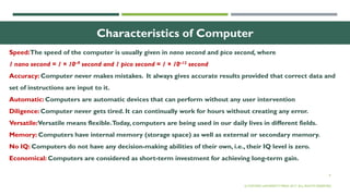 9
Characteristics of Computer
Speed:The speed of the computer is usually given in nano second and pico second, where
1 nano second = 1 × 10–9 second and 1 pico second = 1 × 10–12 second
Accuracy: Computer never makes mistakes. It always gives accurate results provided that correct data and
set of instructions are input to it.
Automatic: Computers are automatic devices that can perform without any user intervention
Diligence: Computer never gets tired. It can continually work for hours without creating any error.
Versatile:Versatile means flexible.Today, computers are being used in our daily lives in different fields.
Memory: Computers have internal memory (storage space) as well as external or secondary memory.
No IQ: Computers do not have any decision-making abilities of their own, i.e., their IQ level is zero.
Economical: Computers are considered as short-term investment for achieving long-term gain.
© OXFORD UNIVERSITY PRESS 2017. ALL RIGHTS RESERVED.
 