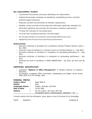3
Key responsibilities Handled-
o To document the business process by identifying the requirements.
o Conducted the project meetings successfully by coordinating all users, technical
staff and support personnel.
o Preparing excellent documentation on business requirements.
o Handling various activities of the project like information gathering, analyzing the
information gathered, documenting the functional or business requirements.
o To make the Test plan for the testing team.
o To do the User acceptance testing in the final project.
o Can manage a flexible work schedule to accommodate different time zones.
o Highlighting risks and issues that could impact project delivery.
Achievements:
o Received certificate of excellence for contribution towards Thomson Reuter’s values –
Nov 2009.
o Achieved a level of excellence in costumer service at Thomson Reuters in - Sep 2010.
o Received certificate of excellence in recognition of outstanding performance in - May
2011.
o Received certificate of Excellence in recognition of outstanding performance - Nov
2011.
o Achieved the level of excellence in EMEA DERIVATIVES – Q3 2012, Q2 2013 and Q3
2014
ADDITIONAL QUALIFICATION
o Undergone “Diploma in Office Management” in Manipal Institute of Computer
Education.
o Successfully completed Office Automation, Bookkeeping and Brigde course during
2004-2005 at S.D.M College, Ujire.
PERSONAL PROFILE
Father’s Name : Rama Bhat B
Gender : Male
Languages Known : English, Kannada and Hindi.
Date of Birth : 16-05-1985
Address : No 39, sumeru, 4th cross, 6th main
Venugopala layout, Vidyaranyapura, Bangalore – 97
I hereby declare that the information given above is true to the best of my Knowledge
PLACE : Bangalore Pradeepa B
 