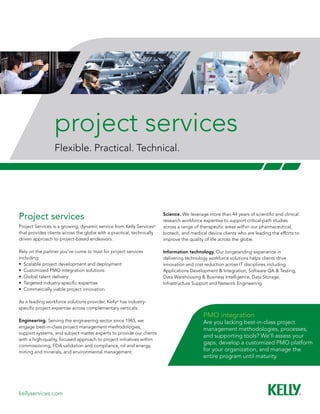 kellyservices.com
project services
Flexible. Practical. Technical.
Project services
Project Services is a growing, dynamic service from Kelly Services®
that provides clients across the globe with a practical, technically
driven approach to project-based endeavors.
Rely on the partner you’ve come to trust for project services
including:
•	 Scalable project development and deployment
•	 Customized PMO integration solutions
•	 Global talent delivery
•	 Targeted industry-specific expertise
•	 Commercially viable project innovation
As a leading workforce solutions provider, Kelly®
has industry-
specific project expertise across complementary verticals:
Engineering. Serving the engineering sector since 1965, we
engage best-in-class project management methodologies,
support systems, and subject matter experts to provide our clients
with a high-quality, focused approach to project initiatives within
commissioning, FDA validation and compliance, oil and energy,
mining and minerals, and environmental management.
Science. We leverage more than 44 years of scientific and clinical
research workforce expertise to support critical-path studies
across a range of therapeutic areas within our pharmaceutical,
biotech, and medical device clients who are leading the efforts to
improve the quality of life across the globe.
Information technology. Our longstanding experience in
delivering technology workforce solutions helps clients drive
innovation and cost reduction across IT disciplines including
Applications Development & Integration, Software QA & Testing,
Data Warehousing & Business Intelligence, Data Storage,
Infrastructure Support and Network Engineering.
PMO integration
Are you lacking best-in-class project
management methodologies, processes,
and supporting tools? We’ll assess your
gaps, develop a customized PMO platform
for your organization, and manage the
entire program until maturity.
 