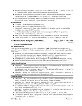 Getting feedback from customers about existing products & report back to the proper authority.
Review details information getting from other team members & preparing reports for HOD.
ACADEMIC ACHIEVEMENTS AND EDUCATION
Certificate / Degree Obtained Institution
Year of
Passing
Master of Business Administration (MBA)
University of Rajshahi, Bangladesh.
2003
( Major in Finance & Banking ) (Held in 2005)
Bachelor of Business Administration (BBA)
University of Rajshahi, Bangladesh.
2002
( Major in Finance & Banking ) (Held in 2004)
Higher Secondary Certificate (H.S.C.) Netrakona Govt. College, Netrakona 1998
Secondary School Certificate (S.S.C.)
Anjuman Model Govt. High School,
Netrakona
1996
PROFESSIONAL TRAINING
Attended a 2 weeks long training on Human Resource Management (HRM) organized by Small and
Cottage Industry Training Institute (SCITI), Dhaka.
Completed a month long basic training course on “Risk & Insurance Management” organized by
Bangladesh Insurance Academy (BIA), Dhaka.
Attended a 4 days long training on “Internal Audit & Control Environment “ at Institute of Chartered
Secretaries and Management of Bangladesh (ICSMB), Dhaka.
OTHER RESPONSIBILITIES & ACHIEVEMENT
Served as “Troup Leader” of Boy Scout in Secondary School level from 1995 to 1996.
Selected as “Class Monitor” of my batch (1999-2005) in Dept. of Finance & Banking, RU.
Awarded as the “Champion Team” with other seven colleagues of different departments in
Foundation Development Program (FDP) – 2010 organized by DHLE, BD.
Selected as the “Team Leader” of FAT (Finance Action Team) to identify & recommendations of
necessary steps to be taken based on EOS (Employee Opinion Survey) – 2009 result of DHLE, BD.
Served as “Treasurer” of AP FHS CSR “Corporate Social Responsibility” Team from 2013/2014 & &
received GBS “Living Responsibility” award in 2015.
Awarded in many cultural activities (Debate, Poem Recitation, Drama, Speech about selected topics
etc.) from 1992 to 2005 in student life.
PERSONAL DETAILS
Country of Origin : Bangladesh
Present Resident : Malaysia
Date of birth : January 07, 1982
Marital Status : Married
Health : Excellent
Languages : Fluent English & Bengali, also know Hindi a bit
INTERESTS & ACTIVITIES
2
Photography, Poem Reading, Football and Cricket
REFERENCES UPON REQUEST
 
