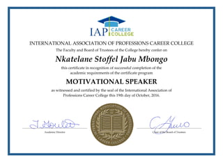 INTERNATIONAL ASSOCIATION OF PROFESSIONS CAREER COLLEGE
The Faculty and Board of Trustees of the College hereby confer on
Nkatelane Stoffel Jabu Mbongo
this certificate in recognition of successful completion of the
academic requirements of the certificate program
MOTIVATIONAL SPEAKER
as witnessed and certified by the seal of the International Association of
Professions Career College this 19th day of October, 2016.
 