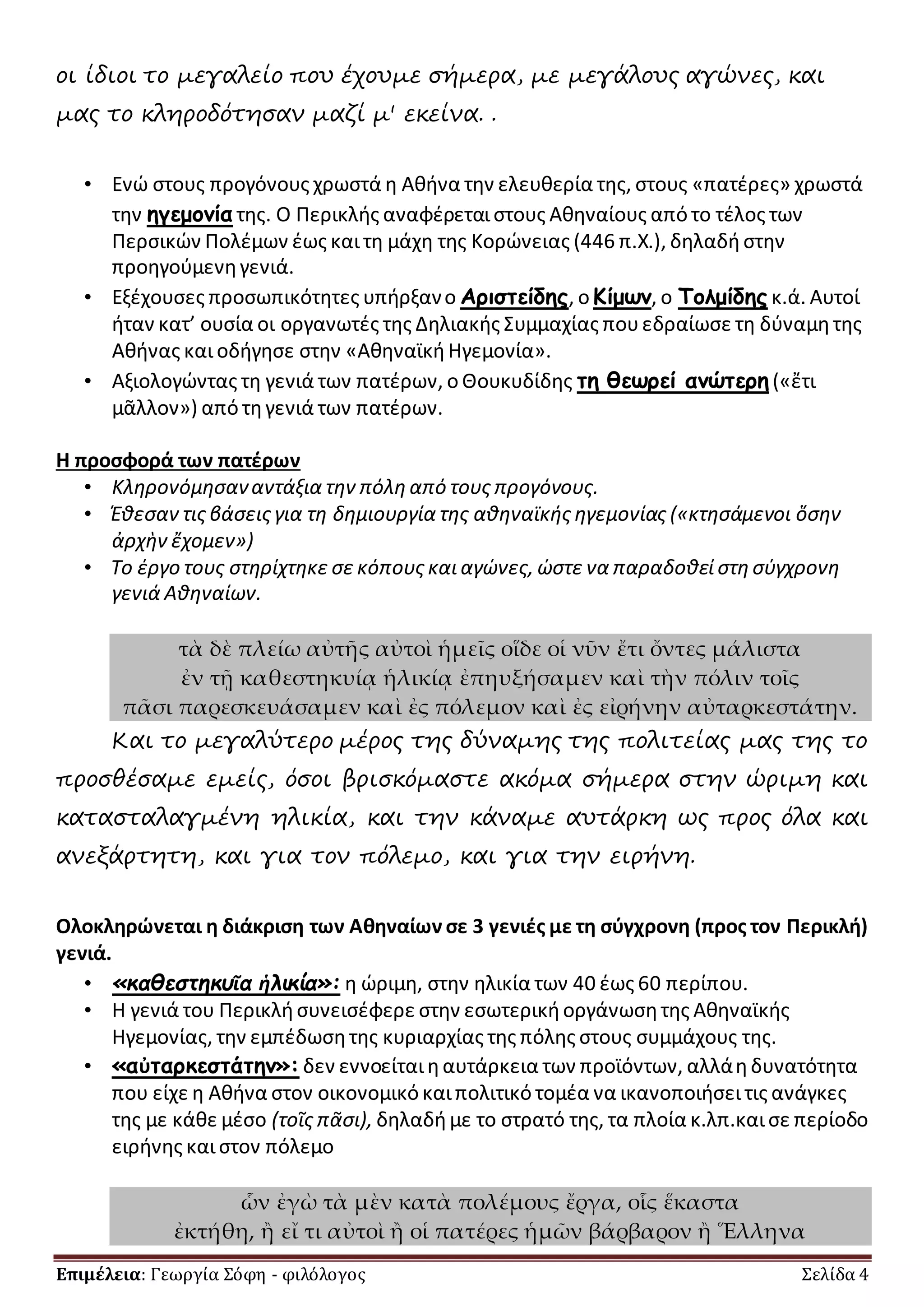 οι ίδιοι το μεγαλείο που έχουμε σήμερα, με μεγάλους αγώνες, και 
μας το κληροδότησαν μαζί μ' εκείνα. . 
• Ενώ στους προγόνους χρωστά η Αθήνα την ελευθερία της, στους «πατέρες» χρωστά 
την ηγεμονία της. Ο Περικλής αναφέρεται στους Αθηναίους από το τέλος των 
Περσικών Πολέμων έως και τη μάχη της Κορώνειας (446 π.Χ.), δηλαδή στην 
προηγούμενη γενιά. 
• Εξέχουσες προσωπικότητες υπήρξαν ο Αριστείδης, ο Κίμων, ο Τολμίδης κ.ά. Αυτοί 
ήταν κατ’ ουσία οι οργανωτές της Δηλιακής Συμμαχίας που εδραίωσε τη δύναμη της 
Αθήνας και οδήγησε στην «Αθηναϊκή Ηγεμονία». 
• Αξιολογώντας τη γενιά των πατέρων, ο Θουκυδίδης τη θεωρεί ανώτερη («ἔτι 
μᾶλλον») από τη γενιά των πατέρων. 
Η προσφορά των πατέρων 
• Κληρονόμησαν αντάξια την πόλη από τους προγόνους. 
• Έθεσαν τις βάσεις για τη δημιουργία της αθηναϊκής ηγεμονίας («κτησάμενοι ὅσην 
ἀρχὴν ἔχομεν») 
• Το έργο τους στηρίχτηκε σε κόπους και αγώνες, ώστε να παραδοθεί στη σύγχρονη 
γενιά Αθηναίων. 
τὰ δὲ πλείω αὐτῆς αὐτοὶ ἡμεῖς οἵδε οἱ νῦν ἔτι ὄντες μάλιστα 
ἐν τῇ καθεστηκυίᾳ ἡλικίᾳ ἐπηυξήσαμεν καὶ τὴν πόλιν τοῖς 
πᾶσι παρεσκευάσαμεν καὶ ἐς πόλεμον καὶ ἐς εἰρήνην αὐταρκεστάτην. 
Και το μεγαλύτερο μέρος της δύναμης της πολιτείας μας της το 
προσθέσαμε εμείς, όσοι βρισκόμαστε ακόμα σήμερα στην ώριμη και 
κατασταλαγμένη ηλικία, και την κάναμε αυτάρκη ως προς όλα και 
ανεξάρτητη, και για τον πόλεμο, και για την ειρήνη. 
Ολοκληρώνεται η διάκριση των Αθηναίων σε 3 γενιές με τη σύγχρονη (προς τον Περικλή) 
γενιά. 
• «καθεστηκυῖα ἡλικία»: η ώριμη, στην ηλικία των 40 έως 60 περίπου. 
• Η γενιά του Περικλή συνεισέφερε στην εσωτερική οργάνωση της Αθηναϊκής 
Ηγεμονίας, την εμπέδωση της κυριαρχίας της πόλης στους συμμάχους της. 
• «αὐταρκεστάτην»: δεν εννοείται η αυτάρκεια των προϊόντων, αλλά η δυνατότητα 
που είχε η Αθήνα στον οικονομικό και πολιτικό τομέα να ικανοποιήσει τις ανάγκες 
της με κάθε μέσο (τοῖς πᾶσι), δηλαδή με το στρατό της, τα πλοία κ.λπ.και σε περίοδο 
ειρήνης και στον πόλεμο 
ὧν ἐγὼ τὰ μὲν κατὰ πολέμους ἔργα, οἷς ἕκαστα 
ἐκτήθη, ἢ εἴ τι αὐτοὶ ἢ οἱ πατέρες ἡμῶν βάρβαρον ἢ Ἕλληνα 
Επιμέλεια: Γεωργία Σόφη - φιλόλογος Σελίδα 4 
 