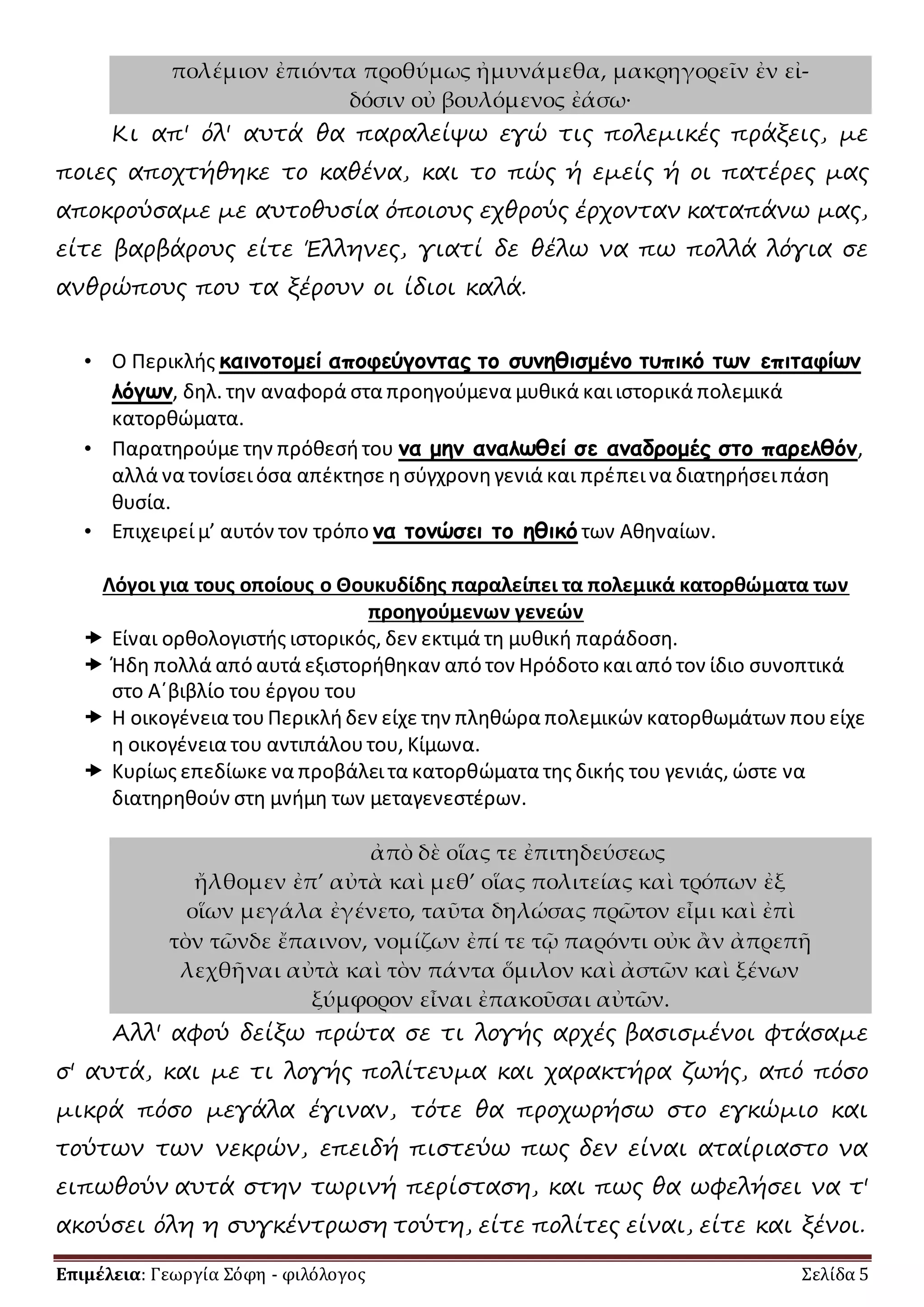 πολέμιον ἐπιόντα προθύμως ἠμυνάμεθα, μακρηγορεῖν ἐν εἰ- 
δόσιν οὐ βουλόμενος ἐάσω· 
Κι απ' όλ' αυτά θα παραλείψω εγώ τις πολεμικές πράξεις, με 
ποιες αποχτήθηκε το καθένα, και το πώς ή εμείς ή οι πατέρες μας 
αποκρούσαμε με αυτοθυσία όποιους εχθρούς έρχονταν καταπάνω μας, 
είτε βαρβάρους είτε Έλληνες, γιατί δε θέλω να πω πολλά λόγια σε 
ανθρώπους που τα ξέρουν οι ίδιοι καλά. 
• Ο Περικλής καινοτομεί αποφεύγοντας το συνηθισμένο τυπικό των επιταφίων 
λόγων, δηλ. την αναφορά στα προηγούμενα μυθικά και ιστορικά πολεμικά 
κατορθώματα. 
• Παρατηρούμε την πρόθεσή του να μην αναλωθεί σε αναδρομές στο παρελθόν, 
αλλά να τονίσει όσα απέκτησε η σύγχρονη γενιά και πρέπει να διατηρήσει πάση 
θυσία. 
• Επιχειρεί μ’ αυτόν τον τρόπο να τονώσει το ηθικό των Αθηναίων. 
Λόγοι για τους οποίους ο Θουκυδίδης παραλείπει τα πολεμικά κατορθώματα των 
προηγούμενων γενεών 
 Είναι ορθολογιστής ιστορικός, δεν εκτιμά τη μυθική παράδοση. 
 Ήδη πολλά από αυτά εξιστορήθηκαν από τον Ηρόδοτο και από τον ίδιο συνοπτικά 
στο Α΄βιβλίο του έργου του 
 Η οικογένεια του Περικλή δεν είχε την πληθώρα πολεμικών κατορθωμάτων που είχε 
η οικογένεια του αντιπάλου του, Κίμωνα. 
 Κυρίως επεδίωκε να προβάλει τα κατορθώματα της δικής του γενιάς, ώστε να 
διατηρηθούν στη μνήμη των μεταγενεστέρων. 
ἀπὸ δὲ οἵας τε ἐπιτηδεύσεως 
ἤλθομεν ἐπ’ αὐτὰ καὶ μεθ’ οἵας πολιτείας καὶ τρόπων ἐξ 
οἵων μεγάλα ἐγένετο, ταῦτα δηλώσας πρῶτον εἶμι καὶ ἐπὶ 
τὸν τῶνδε ἔπαινον, νομίζων ἐπί τε τῷ παρόντι οὐκ ἂν ἀπρεπῆ 
λεχθῆναι αὐτὰ καὶ τὸν πάντα ὅμιλον καὶ ἀστῶν καὶ ξένων 
ξύμφορον εἶναι ἐπακοῦσαι αὐτῶν. 
Αλλ' αφού δείξω πρώτα σε τι λογής αρχές βασισμένοι φτάσαμε 
σ' αυτά, και με τι λογής πολίτευμα και χαρακτήρα ζωής, από πόσο 
μικρά πόσο μεγάλα έγιναν, τότε θα προχωρήσω στο εγκώμιο και 
τούτων των νεκρών, επειδή πιστεύω πως δεν είναι αταίριαστο να 
ειπωθούν αυτά στην τωρινή περίσταση, και πως θα ωφελήσει να τ' 
ακούσει όλη η συγκέντρωση τούτη, είτε πολίτες είναι, είτε και ξένοι. 
Επιμέλεια: Γεωργία Σόφη - φιλόλογος Σελίδα 5 
 