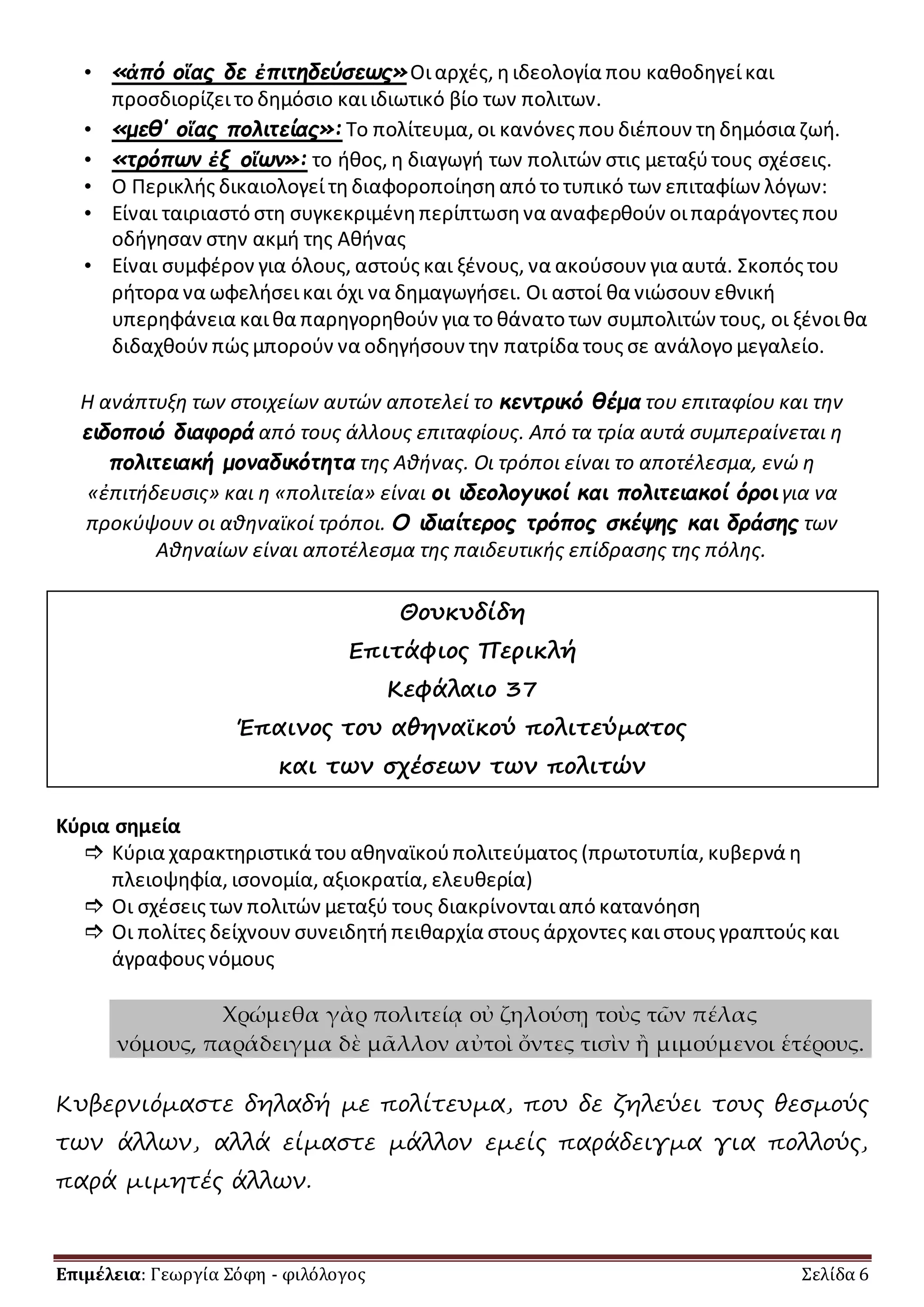 • «ἀπό οἵας δε ἐπιτηδεύσεως» Οι αρχές, η ιδεολογία που καθοδηγεί και 
προσδιορίζει το δημόσιο και ιδιωτικό βίο των πολιτων. 
• «μεθ’ οἵας πολιτείας»: Το πολίτευμα, οι κανόνες που διέπουν τη δημόσια ζωή. 
• «τρόπων ἐξ οἵων»: το ήθος, η διαγωγή των πολιτών στις μεταξύ τους σχέσεις. 
• Ο Περικλής δικαιολογεί τη διαφοροποίηση από το τυπικό των επιταφίων λόγων: 
• Είναι ταιριαστό στη συγκεκριμένη περίπτωση να αναφερθούν οι παράγοντες που 
οδήγησαν στην ακμή της Αθήνας 
• Είναι συμφέρον για όλους, αστούς και ξένους, να ακούσουν για αυτά. Σκοπός του 
ρήτορα να ωφελήσει και όχι να δημαγωγήσει. Οι αστοί θα νιώσουν εθνική 
υπερηφάνεια και θα παρηγορηθούν για το θάνατο των συμπολιτών τους, οι ξένοι θα 
διδαχθούν πώς μπορούν να οδηγήσουν την πατρίδα τους σε ανάλογο μεγαλείο. 
Η ανάπτυξη των στοιχείων αυτών αποτελεί το κεντρικό θέμα του επιταφίου και την 
ειδοποιό διαφορά από τους άλλους επιταφίους. Από τα τρία αυτά συμπεραίνεται η 
πολιτειακή μοναδικότητα της Αθήνας. Οι τρόποι είναι το αποτέλεσμα, ενώ η 
«ἐπιτήδευσις» και η «πολιτεία» είναι οι ιδεολογικοί και πολιτειακοί όροι για να 
προκύψουν οι αθηναϊκοί τρόποι. Ο ιδιαίτερος τρόπος σκέψης και δράσης των 
Αθηναίων είναι αποτέλεσμα της παιδευτικής επίδρασης της πόλης. 
Θουκυδίδη 
Επιτάφιος Περικλή 
Κεφάλαιο 37 
Έπαινος του αθηναϊκού πολιτεύματος 
και των σχέσεων των πολιτών 
Κύρια σημεία 
 Κύρια χαρακτηριστικά του αθηναϊκού πολιτεύματος (πρωτοτυπία, κυβερνά η 
πλειοψηφία, ισονομία, αξιοκρατία, ελευθερία) 
 Οι σχέσεις των πολιτών μεταξύ τους διακρίνονται από κατανόηση 
 Οι πολίτες δείχνουν συνειδητή πειθαρχία στους άρχοντες και στους γραπτούς και 
άγραφους νόμους 
Χρώμεθα γὰρ πολιτείᾳ οὐ ζηλούσῃ τοὺς τῶν πέλας 
νόμους, παράδειγμα δὲ μᾶλλον αὐτοὶ ὄντες τισὶν ἢ μιμούμενοι ἑτέρους. 
Κυβερνιόμαστε δηλαδή με πολίτευμα, που δε ζηλεύει τους θεσμούς 
των άλλων, αλλά είμαστε μάλλον εμείς παράδειγμα για πολλούς, 
παρά μιμητές άλλων. 
Επιμέλεια: Γεωργία Σόφη - φιλόλογος Σελίδα 6 
 