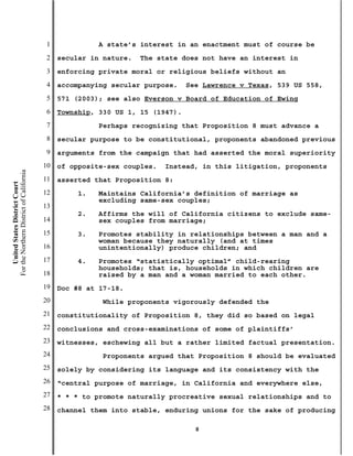 1             A state’s interest in an enactment must of course be
                                           2   secular in nature.   The state does not have an interest in
                                           3   enforcing private moral or religious beliefs without an
                                           4   accompanying secular purpose.    See Lawrence v Texas, 539 US 558,
                                           5   571 (2003); see also Everson v Board of Education of Ewing
                                           6   Township, 330 US 1, 15 (1947).
                                           7             Perhaps recognizing that Proposition 8 must advance a
                                           8   secular purpose to be constitutional, proponents abandoned previous
                                           9   arguments from the campaign that had asserted the moral superiority
                                          10   of opposite-sex couples.   Instead, in this litigation, proponents
For the Northern District of California




                                          11   asserted that Proposition 8:
    United States District Court




                                          12        1.   Maintains California’s definition of marriage as
                                                         excluding same-sex couples;
                                          13
                                                    2.   Affirms the will of California citizens to exclude same-
                                          14             sex couples from marriage;
                                          15        3.   Promotes stability in relationships between a man and a
                                                         woman because they naturally (and at times
                                          16             unintentionally) produce children; and
                                          17        4.   Promotes “statistically optimal” child-rearing
                                                         households; that is, households in which children are
                                          18             raised by a man and a woman married to each other.
                                          19   Doc #8 at 17-18.
                                          20              While proponents vigorously defended the
                                          21   constitutionality of Proposition 8, they did so based on legal
                                          22   conclusions and cross-examinations of some of plaintiffs’
                                          23   witnesses, eschewing all but a rather limited factual presentation.
                                          24              Proponents argued that Proposition 8 should be evaluated
                                          25   solely by considering its language and its consistency with the
                                          26   “central purpose of marriage, in California and everywhere else,
                                          27   * * * to promote naturally procreative sexual relationships and to
                                          28   channel them into stable, enduring unions for the sake of producing

                                                                                  8
 