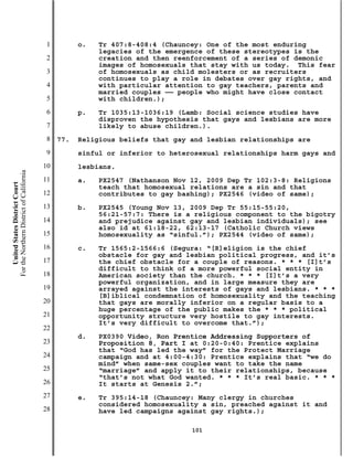 1         o.   Tr 407:8-408:4 (Chauncey: One of the most enduring
                                                          legacies of the emergence of these stereotypes is the
                                           2              creation and then reenforcement of a series of demonic
                                                          images of homosexuals that stay with us today. This fear
                                           3              of homosexuals as child molesters or as recruiters
                                                          continues to play a role in debates over gay rights, and
                                           4              with particular attention to gay teachers, parents and
                                                          married couples —— people who might have close contact
                                           5              with children.);
                                           6         p.   Tr 1035:13-1036:19 (Lamb: Social science studies have
                                                          disproven the hypothesis that gays and lesbians are more
                                           7              likely to abuse children.).
                                           8   77.   Religious beliefs that gay and lesbian relationships are
                                           9         sinful or inferior to heterosexual relationships harm gays and
                                          10         lesbians.
For the Northern District of California




                                          11         a.   PX2547 (Nathanson Nov 12, 2009 Dep Tr 102:3-8: Religions
    United States District Court




                                                          teach that homosexual relations are a sin and that
                                          12              contributes to gay bashing); PX2546 (video of same);
                                          13         b.   PX2545 (Young Nov 13, 2009 Dep Tr 55:15-55:20,
                                                          56:21-57:7: There is a religious component to the bigotry
                                          14              and prejudice against gay and lesbian individuals); see
                                                          also id at 61:18-22, 62:13-17 (Catholic Church views
                                          15              homosexuality as “sinful.”); PX2544 (video of same);
                                          16         c.   Tr 1565:2-1566:6 (Segura: “[R]eligion is the chief
                                                          obstacle for gay and lesbian political progress, and it’s
                                          17              the chief obstacle for a couple of reasons. * * * [I]t’s
                                                          difficult to think of a more powerful social entity in
                                          18              American society than the church. * * * [I]t’s a very
                                                          powerful organization, and in large measure they are
                                          19              arrayed against the interests of gays and lesbians. * * *
                                                          [B]iblical condemnation of homosexuality and the teaching
                                          20              that gays are morally inferior on a regular basis to a
                                                          huge percentage of the public makes the * * * political
                                          21              opportunity structure very hostile to gay interests.
                                                          It’s very difficult to overcome that.”);
                                          22
                                                     d.   PX0390 Video, Ron Prentice Addressing Supporters of
                                          23              Proposition 8, Part I at 0:20-0:40: Prentice explains
                                                          that “God has led the way” for the Protect Marriage
                                          24              campaign and at 4:00-4:30: Prentice explains that “we do
                                                          mind” when same-sex couples want to take the name
                                          25              “marriage” and apply it to their relationships, because
                                                          “that’s not what God wanted. * * * It’s real basic. * * *
                                          26              It starts at Genesis 2.”;
                                          27         e.   Tr 395:14-18 (Chauncey: Many clergy in churches
                                                          considered homosexuality a sin, preached against it and
                                          28              have led campaigns against gay rights.);

                                                                                101
 