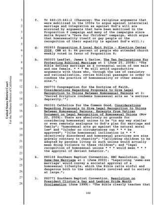 1   f.   Tr 440:19-441:2 (Chauncey: The religious arguments that
                                                    were mobilized in the 1950s to argue against interracial
                                           2        marriage and integration as against God’s will are
                                                    mirrored by arguments that have been mobilized in the
                                           3        Proposition 8 campaign and many of the campaigns since
                                                    Anita Bryant’s “Save Our Children” campaign, which argue
                                           4        that homosexuality itself or gay people or the
                                                    recognition of their equality is against God’s will.);
                                           5
                                               g.   PX2853 Proposition 8 Local Exit Polls - Election Center
                                           6        2008, CNN at 8: 84 percent of people who attended church
                                                    weekly voted in favor of Proposition 8;
                                           7
                                               h.   PX0005 Leaflet, James L Garlow, The Ten Declarations For
                                           8        Protecting Biblical Marriage at 1 (June 25, 2008): “The
                                                    Bible defines marriage as a covenantal union of one male
                                           9        and one female. * * * We will avoid unproductive
                                                    arguments with those who, through the use of casuistry
                                          10        and rationalization, revise biblical passages in order to
For the Northern District of California




                                                    condone the practice of homosexuality or other sexual
                                          11        sins.”;
    United States District Court




                                          12   i.   PX0770 Congregation for the Doctrine of Faith,
                                                    Considerations Regarding Proposals to Give Legal
                                          13        Recognition to Unions Between Homosexual Persons at 2:
                                                    “Sacred Scripture condemns homosexual acts as ‘a serious
                                          14        depravity.’”;
                                          15   j.   PX0301 Catholics for the Common Good, Considerations
                                                    Regarding Proposals to Give Legal Recognition to Unions
                                          16        Between Homosexual Persons, Excerpts from Vatican
                                                    Document on Legal Recognition of Homosexual Unions (Nov
                                          17        22, 2009): There are absolutely no grounds for
                                                    considering homosexual unions to be “in any way similar
                                          18        or even remotely analogous to God’s plan for marriage and
                                                    family”; “homosexual acts go against the natural moral
                                          19        law” and “[u]nder no circumstances can * * * be
                                                    approved”; “[t]he homosexual inclination is * * *
                                          20        objectively disordered and homosexual practices are sins
                                                    gravely contrary to chastity”; “[a]llowing children to be
                                          21        adopted by persons living in such unions would actually
                                                    mean doing violence to these children”; and “legal
                                          22        recognition of homosexual unions * * * would mean * * *
                                                    the approval of deviant behavior.”;
                                          23
                                               k.   PX0168 Southern Baptist Convention, SBC Resolution, On
                                          24        Same-Sex Marriage at 1 (June 2003): “Legalizing ‘same-sex
                                                    marriage’ would convey a societal approval of a
                                          25        homosexual lifestyle, which the Bible calls sinful and
                                                    dangerous both to the individuals involved and to society
                                          26        at large.”;
                                          27   l.   PX0771 Southern Baptist Convention, Resolution on
                                                    President Clinton’s Gay and Lesbian Pride Month
                                          28        Proclamation (June 1999): “The Bible clearly teaches that

                                                                          102
 