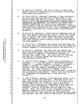 1   c.   Tr 2608:16-18 (Miller: “My view is that at least some
                                                    people voted for Proposition 8 on the basis of anti-gay
                                           2        stereotypes and prejudice.”);
                                           3   d.   Tr 538:15-539:10 (Chauncey: Chauncey is less optimistic
                                                    now that same-sex marriage will become common in the
                                           4        United States than he was in 2004. Since 2004, when
                                                    Chauncey wrote Why Marriage? The History Shaping Today’s
                                           5        Debate over Gay Equality, the majority of states have
                                                    enacted legislation or constitutional amendments that
                                           6        would prohibit same-sex couples from marrying. Some have
                                                    been enacted by legislative vote, but a tremendous number
                                           7        of popular referenda have enacted these discriminatory
                                                    measures.);
                                           8
                                               e.   Tr 424:18-23 (Chauncey: “[T]he wave of campaigns that we
                                           9        have seen against gay marriage rights in the last decade
                                                    are, in effect, the latest stage and cycle of anti-gay
                                          10        rights campaigns of a sort that I have been describing;
For the Northern District of California




                                                    that they continue with a similar intent and use some of
                                          11        the same imagery.”);
    United States District Court




                                          12   f.   Tr 412:20-413:1 (Chauncey: The series of initiatives we
                                                    have seen since the mid-to-late 1970s over gay rights are
                                          13        another example of continuing prejudice and hostility.);
                                          14   g.   Tr 564:4-16 (Chauncey: The term “the gay agenda” was
                                                    mobilized particularly effectively in the late 1980s and
                                          15        early 1990s in support of initiatives designed to
                                                    overturn gay rights laws. The term tries to construct
                                          16        the idea of a unitary agenda and that picks up on
                                                    long-standing stereotypes.);
                                          17
                                               h.   Tr 1560:22-1561:9 (Segura: “[T]he role of prejudice is
                                          18        profound. * * * [I]f the group is envisioned as being
                                                    somehow * * * morally inferior, a threat to children, a
                                          19        threat to freedom, if there’s these deeply-seated
                                                    beliefs, then the range of compromise is dramatically
                                          20        limited. It’s very difficult to engage in the
                                                    give-and-take of the legislative process when I think you
                                          21        are an inherently bad person. That’s just not the basis
                                                    for compromise and negotiation in the political
                                          22        process.”);
                                          23   i.   Tr 1563:5-1564:21 (Segura: “[T]he American public is not
                                                    very fond of gays and lesbians.” Warmness scores for
                                          24        gays and lesbians are as much as 16 to 20 points below
                                                    the average score for religious, racial and ethnic
                                          25        groups; over 65 percent of respondents placed gays and
                                                    lesbians below the midpoint, below the score of 50,
                                          26        whereas a third to 45 percent did the same for other
                                                    groups. When “two-thirds of all respondents are giving
                                          27        gays and lesbians a score below 50, that’s telling
                                                    elected officials that they can say bad things about gays
                                          28        and lesbians, and that could be politically advantageous

                                                                          104
 