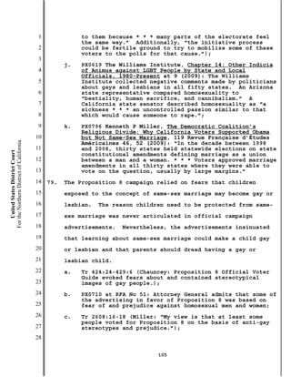 1              to them because * * * many parts of the electorate feel
                                                          the same way.” Additionally, “the initiative process
                                           2              could be fertile ground to try to mobilize some of these
                                                          voters to the polls for that cause.”);
                                           3
                                                     j.   PX0619 The Williams Institute, Chapter 14: Other Indicia
                                           4              of Animus against LGBT People by State and Local
                                                          Officials, 1980-Present at 9 (2009): The Williams
                                           5              Institute collected negative comments made by politicians
                                                          about gays and lesbians in all fifty states. An Arizona
                                           6              state representative compared homosexuality to
                                                          “bestiality, human sacrifice, and cannibalism.” A
                                           7              California state senator described homosexuality as “a
                                                          sickness * * * an uncontrolled passion similar to that
                                           8              which would cause someone to rape.”;
                                           9         k.   PX0796 Kenneth P Miller, The Democratic Coalition’s
                                                          Religious Divide: Why California Voters Supported Obama
                                          10              but Not Same-Sex Marriage, 119 Revue Française d’Études
For the Northern District of California




                                                          Américaines 46, 52 (2009): “In the decade between 1998
                                          11              and 2008, thirty states held statewide elections on state
    United States District Court




                                                          constitutional amendments defining marriage as a union
                                          12              between a man and a woman. * * * Voters approved marriage
                                                          amendments in all thirty states where they were able to
                                          13              vote on the question, usually by large margins.”
                                          14   79.   The Proposition 8 campaign relied on fears that children
                                          15         exposed to the concept of same-sex marriage may become gay or
                                          16         lesbian.   The reason children need to be protected from same-
                                          17         sex marriage was never articulated in official campaign
                                          18         advertisements.   Nevertheless, the advertisements insinuated
                                          19         that learning about same-sex marriage could make a child gay
                                          20         or lesbian and that parents should dread having a gay or
                                          21         lesbian child.
                                          22         a.   Tr 424:24-429:6 (Chauncey: Proposition 8 Official Voter
                                                          Guide evoked fears about and contained stereotypical
                                          23              images of gay people.);
                                          24         b.   PX0710 at RFA No 51: Attorney General admits that some of
                                                          the advertising in favor of Proposition 8 was based on
                                          25              fear of and prejudice against homosexual men and women;
                                          26         c.   Tr 2608:16-18 (Miller: “My view is that at least some
                                                          people voted for Proposition 8 on the basis of anti-gay
                                          27              stereotypes and prejudice.”);
                                          28

                                                                                 105
 