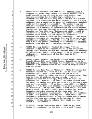 1   d.   PX0577 Frank Schubert and Jeff Flint, Passing Prop 8,
                                                    Politics at 45-47 (Feb 2009): “[P]assing Proposition 8
                                           2        would depend on our ability to convince voters that
                                                    same-sex marriage had broader implications for
                                           3        Californians and was not only about the two individuals
                                                    involved in a committed gay relationship.” “We strongly
                                           4        believed that a campaign in favor of traditional marriage
                                                    would not be enough to prevail.” “We probed long and
                                           5        hard in countless focus groups and surveys to explore
                                                    reactions to a variety of consequences our issue experts
                                           6        identified” and they decided to create campaign messaging
                                                    focusing on “how this new ‘fundamental right’ would be
                                           7        inculcated in young children through public schools.”
                                                    “[T]here were limits to the degree of tolerance
                                           8        Californians would afford the gay community. They would
                                                    entertain allowing gay marriage, but not if doing so had
                                           9        significant implications for the rest of society.” “The
                                                    Prop 8 victory proves something that readers of Politics
                                          10        magazine know very well: campaigns matter.”;
For the Northern District of California




                                          11   e.   PX2150 Mailing leaflet, Protect Marriage: “[F]our
    United States District Court




                                                    activist judges on the Supreme Court in San Francisco
                                          12        ignored four million voters and imposed same-sex marriage
                                                    on California. Their ruling means it is no longer about
                                          13        ‘tolerance.’ Acceptance of Gay Marriage is Now
                                                    Mandatory.”;
                                          14
                                               f.   PX0015 Video, Finally the Truth; PX0016 Video, Have You
                                          15        Thought About It?; and PX0091 Video, Everything to Do
                                                    With Schools: Protect Marriage television ads threatening
                                          16        unarticulated consequences to children if Proposition 8
                                                    does not pass;
                                          17
                                               g.   PX0513 Letter from Tam to “friends”: “This November, San
                                          18        Francisco voters will vote on a ballot to ‘legalize
                                                    prostitution.’ This is put forth by the SF city
                                          19        government, which is under the rule of homosexuals. They
                                                    lose no time in pushing the gay agenda —— after
                                          20        legalizing same-sex marriage, they want to legalize
                                                    prostitution. What will be next? On their agenda list
                                          21        is: legalize having sex with children * * * We can’t lose
                                                    this critical battle. If we lose, this will very likely
                                          22        happen * * * 1. Same-Sex marriage will be a permanent law
                                                    in California. One by one, other states would fall into
                                          23        Satan’s hand. 2. Every child, when growing up, would
                                                    fantasize marrying someone of the same sex. More
                                          24        children would become homosexuals. Even if our children
                                                    is safe, our grandchildren may not. What about our
                                          25        children’s grandchildren? 3. Gay activists would target
                                                    the big churches and request to be married by their
                                          26        pastors. If the church refuse, they would sue the
                                                    church.” (as written);
                                          27
                                               h.   Tr 553:23-554:14 (Chauncey: Tam’s “What If We Lose”
                                          28        letter is consistent in its tone with a much longer

                                                                          106
 