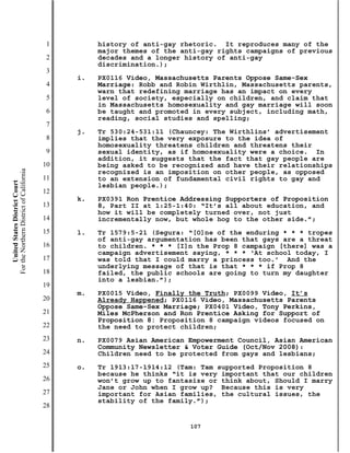 1        history of anti-gay rhetoric. It reproduces many of the
                                                    major themes of the anti-gay rights campaigns of previous
                                           2        decades and a longer history of anti-gay
                                                    discrimination.);
                                           3
                                               i.   PX0116 Video, Massachusetts Parents Oppose Same-Sex
                                           4        Marriage: Robb and Robin Wirthlin, Massachusetts parents,
                                                    warn that redefining marriage has an impact on every
                                           5        level of society, especially on children, and claim that
                                                    in Massachusetts homosexuality and gay marriage will soon
                                           6        be taught and promoted in every subject, including math,
                                                    reading, social studies and spelling;
                                           7
                                               j.   Tr 530:24-531:11 (Chauncey: The Wirthlins’ advertisement
                                           8        implies that the very exposure to the idea of
                                                    homosexuality threatens children and threatens their
                                           9        sexual identity, as if homosexuality were a choice. In
                                                    addition, it suggests that the fact that gay people are
                                          10        being asked to be recognized and have their relationships
For the Northern District of California




                                                    recognized is an imposition on other people, as opposed
                                          11        to an extension of fundamental civil rights to gay and
    United States District Court




                                                    lesbian people.);
                                          12
                                               k.   PX0391 Ron Prentice Addressing Supporters of Proposition
                                          13        8, Part II at 1:25-1:40: “It’s all about education, and
                                                    how it will be completely turned over, not just
                                          14        incrementally now, but whole hog to the other side.”;
                                          15   l.   Tr 1579:5-21 (Segura: “[O]ne of the enduring * * * tropes
                                                    of anti-gay argumentation has been that gays are a threat
                                          16        to children. * * * [I]n the Prop 8 campaign [there] was a
                                                    campaign advertisement saying, * * * ‘At school today, I
                                          17        was told that I could marry a princess too.’ And the
                                                    underlying message of that is that * * * if Prop 8
                                          18        failed, the public schools are going to turn my daughter
                                                    into a lesbian.”);
                                          19
                                               m.   PX0015 Video, Finally the Truth; PX0099 Video, It’s
                                          20        Already Happened; PX0116 Video, Massachusetts Parents
                                                    Oppose Same-Sex Marriage; PX0401 Video, Tony Perkins,
                                          21        Miles McPherson and Ron Prentice Asking for Support of
                                                    Proposition 8: Proposition 8 campaign videos focused on
                                          22        the need to protect children;
                                          23   n.   PX0079 Asian American Empowerment Council, Asian American
                                                    Community Newsletter & Voter Guide (Oct/Nov 2008):
                                          24        Children need to be protected from gays and lesbians;
                                          25   o.   Tr 1913:17-1914:12 (Tam: Tam supported Proposition 8
                                                    because he thinks “it is very important that our children
                                          26        won’t grow up to fantasize or think about, Should I marry
                                                    Jane or John when I grow up? Because this is very
                                          27        important for Asian families, the cultural issues, the
                                                    stability of the family.”);
                                          28

                                                                          107
 