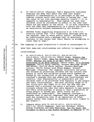 1         p.   Tr 558:16-560:12 (Chauncey: Tam’s deposition testimony
                                                          displays the deep fear about the idea that simple
                                           2              exposure to homosexuality or to marriages of gay and
                                                          lesbian couples would lead children to become gay. And
                                           3              the issue is not just marriage equality itself —— it is
                                                          sympathy to homosexuality. They oppose the idea that
                                           4              children could be introduced in school to the idea that
                                                          there are gay people in the world. It is also consistent
                                           5              with the idea that homosexuality is a choice and there is
                                                          an association between homosexuality and disease.);
                                           6
                                                     q.   PX0480A Video supporting Proposition 8 at 0:58-1:12:
                                           7              Prentice states that “[i]f traditional marriage goes by
                                                          the wayside, then in every public school, children will
                                           8              be indoctrinated with a message that is absolutely
                                                          contrary to the values that their family is attempting to
                                           9              teach them at home.”
                                          10   80.   The campaign to pass Proposition 8 relied on stereotypes to
For the Northern District of California




                                          11         show that same-sex relationships are inferior to opposite-sex
    United States District Court




                                          12         relationships.
                                          13         a.   Tr 429:15-430:8, 431:17-432:11, 436:25-437:15,
                                                          438:8-439:6, 529:25-531:11; PX0015 Video, Finally the
                                          14              Truth; PX0016 Video, Have You Thought About It?; PX0029
                                                          Video, Whether You Like It Or Not; PX0091 Video,
                                          15              Everything to Do With Schools; PX0099 Video, It’s Already
                                                          Happened; PX1775 Photo leaflet, Protect Marriage (black
                                          16              and white); PX1775A Photo leaflet, Protect Marriage
                                                          (color); PX1763 Poster with Phone Number, Protect
                                          17              Marriage: (Chauncey: The campaign television and print
                                                          ads focused on protecting children and the concern that
                                          18              people of faith and religious groups would somehow be
                                                          harmed by the recognition of gay marriage. The campaign
                                          19              conveyed a message that gay people and relationships are
                                                          inferior, that homosexuality is undesirable and that
                                          20              children need to be protected from exposure to gay people
                                                          and their relationships. The most striking image is of
                                          21              the little girl who comes in to tell her mom that she
                                                          learned that a princess can marry a princess, which
                                          22              strongly echoes the idea that mere exposure to gay people
                                                          and their relationships is going to lead a generation of
                                          23              young people to become gay, which voters are to
                                                          understand as undesirable. The campaign conveyed a
                                          24              message used in earlier campaigns that when gay people
                                                          seek any recognition this is an imposition on other
                                          25              people rather than simply an extension of civil rights to
                                                          gay people.);
                                          26
                                                     b.   Compare above with Tr 412:23-413:1, 418:11-419:22,
                                          27              420:3-20; PX1621 Pamphlet, Save Our Children; PX0864
                                                          Dudley Clendinen and Adam Nagourney, Out for Good: The
                                          28              Struggle to Build a Gay Rights Movement in America at 303

                                                                                108
 