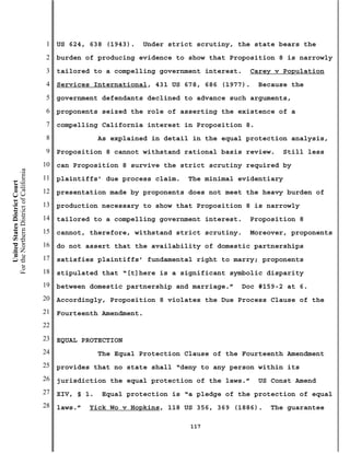 1   US 624, 638 (1943).   Under strict scrutiny, the state bears the
                                           2   burden of producing evidence to show that Proposition 8 is narrowly
                                           3   tailored to a compelling government interest.   Carey v Population
                                           4   Services International, 431 US 678, 686 (1977).    Because the
                                           5   government defendants declined to advance such arguments,
                                           6   proponents seized the role of asserting the existence of a
                                           7   compelling California interest in Proposition 8.
                                           8               As explained in detail in the equal protection analysis,
                                           9   Proposition 8 cannot withstand rational basis review.   Still less
                                          10   can Proposition 8 survive the strict scrutiny required by
For the Northern District of California




                                          11   plaintiffs’ due process claim.   The minimal evidentiary
    United States District Court




                                          12   presentation made by proponents does not meet the heavy burden of
                                          13   production necessary to show that Proposition 8 is narrowly
                                          14   tailored to a compelling government interest.   Proposition 8
                                          15   cannot, therefore, withstand strict scrutiny.   Moreover, proponents
                                          16   do not assert that the availability of domestic partnerships
                                          17   satisfies plaintiffs’ fundamental right to marry; proponents
                                          18   stipulated that “[t]here is a significant symbolic disparity
                                          19   between domestic partnership and marriage.”   Doc #159-2 at 6.
                                          20   Accordingly, Proposition 8 violates the Due Process Clause of the
                                          21   Fourteenth Amendment.
                                          22
                                          23   EQUAL PROTECTION
                                          24               The Equal Protection Clause of the Fourteenth Amendment
                                          25   provides that no state shall “deny to any person within its
                                          26   jurisdiction the equal protection of the laws.”    US Const Amend
                                          27   XIV, § 1.   Equal protection is “a pledge of the protection of equal
                                          28   laws.”   Yick Wo v Hopkins, 118 US 356, 369 (1886).   The guarantee

                                                                                 117
 