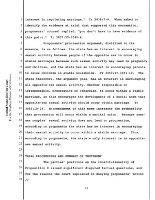 1   interest in regulating marriage.”        Tr 3038:7-8.   When asked to
                                           2   identify the evidence at trial that supported this contention,
                                           3   proponents’ counsel replied, “you don’t have to have evidence of
                                           4   this point.”   Tr 3037:25-3040:4.
                                           5             Proponents’ procreation argument, distilled to its
                                           6   essence, is as follows: the state has an interest in encouraging
                                           7   sexual activity between people of the opposite sex to occur in
                                           8   stable marriages because such sexual activity may lead to pregnancy
                                           9   and children, and the state has an interest in encouraging parents
                                          10   to raise children in stable households.        Tr 3050:17-3051:10.   The
For the Northern District of California




                                          11   state therefore, the argument goes, has an interest in encouraging
    United States District Court




                                          12   all opposite-sex sexual activity, whether responsible or
                                          13   irresponsible, procreative or otherwise, to occur within a stable
                                          14   marriage, as this encourages the development of a social norm that
                                          15   opposite-sex sexual activity should occur within marriage.        Tr
                                          16   3053:10-24.    Entrenchment of this norm increases the probability
                                          17   that procreation will occur within a marital union.        Because same-
                                          18   sex couples’ sexual activity does not lead to procreation,
                                          19   according to proponents the state has no interest in encouraging
                                          20   their sexual activity to occur within a stable marriage.        Thus,
                                          21   according to proponents, the state’s only interest is in opposite-
                                          22   sex sexual activity.
                                          23
                                          24   TRIAL PROCEEDINGS AND SUMMARY OF TESTIMONY
                                          25             The parties’ positions on the constitutionality of
                                          26   Proposition 8 raised significant disputed factual questions, and
                                          27   for the reasons the court explained in denying proponents’ motion
                                          28   //

                                                                                   10
 