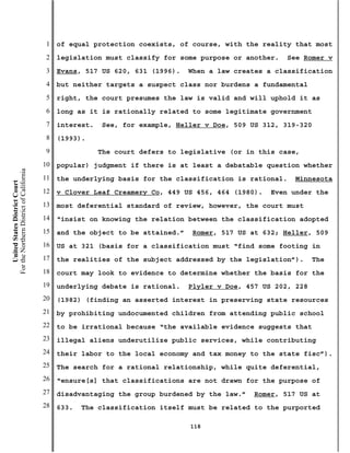 1   of equal protection coexists, of course, with the reality that most
                                           2   legislation must classify for some purpose or another.   See Romer v
                                           3   Evans, 517 US 620, 631 (1996).    When a law creates a classification
                                           4   but neither targets a suspect class nor burdens a fundamental
                                           5   right, the court presumes the law is valid and will uphold it as
                                           6   long as it is rationally related to some legitimate government
                                           7   interest.   See, for example, Heller v Doe, 509 US 312, 319-320
                                           8   (1993).
                                           9               The court defers to legislative (or in this case,
                                          10   popular) judgment if there is at least a debatable question whether
For the Northern District of California




                                          11   the underlying basis for the classification is rational.   Minnesota
    United States District Court




                                          12   v Clover Leaf Creamery Co, 449 US 456, 464 (1980).    Even under the
                                          13   most deferential standard of review, however, the court must
                                          14   “insist on knowing the relation between the classification adopted
                                          15   and the object to be attained.”   Romer, 517 US at 632; Heller, 509
                                          16   US at 321 (basis for a classification must “find some footing in
                                          17   the realities of the subject addressed by the legislation”).      The
                                          18   court may look to evidence to determine whether the basis for the
                                          19   underlying debate is rational.    Plyler v Doe, 457 US 202, 228
                                          20   (1982) (finding an asserted interest in preserving state resources
                                          21   by prohibiting undocumented children from attending public school
                                          22   to be irrational because “the available evidence suggests that
                                          23   illegal aliens underutilize public services, while contributing
                                          24   their labor to the local economy and tax money to the state fisc”).
                                          25   The search for a rational relationship, while quite deferential,
                                          26   “ensure[s] that classifications are not drawn for the purpose of
                                          27   disadvantaging the group burdened by the law.”   Romer, 517 US at
                                          28   633.   The classification itself must be related to the purported

                                                                                 118
 
