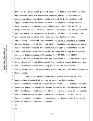 1   #677 at 8.    Proponents pointed only to a difference between same-
                                           2   sex couples (who are incapable through sexual intercourse of
                                           3   producing offspring biologically related to both parties) and
                                           4   opposite-sex couples (some of whom are capable through sexual
                                           5   intercourse of producing such offspring).    Doc #687 at 32-34.
                                           6   Proponents did not, however, advance any reason why the government
                                           7   may use sexual orientation as a proxy for fertility or why the
                                           8   government may need to take into account fertility when
                                           9   legislating.    Consider, by contrast, City of Cleburne v Cleburne
                                          10   Living Center, 473 US 432, 444 (1985) (Legislation singling out a
For the Northern District of California




                                          11   class for differential treatment hinges upon a demonstration of
    United States District Court




                                          12   “real and undeniable differences” between the class and others);
                                          13   see also United States v Virginia, 518 US 515, 533 (1996)
                                          14   (“Physical differences between men and women * * * are enduring.”).
                                          15   No evidence at trial illuminated distinctions among lesbians, gay
                                          16   men and heterosexuals amounting to “real and undeniable
                                          17   differences” that the government might need to take into account in
                                          18   legislating.
                                          19                The trial record shows that strict scrutiny is the
                                          20   appropriate standard of review to apply to legislative
                                          21   classifications based on sexual orientation.    All classifications
                                          22   based on sexual orientation appear suspect, as the evidence shows
                                          23   that California would rarely, if ever, have a reason to categorize
                                          24   individuals based on their sexual orientation.    FF 47.   Here,
                                          25   however, strict scrutiny is unnecessary.    Proposition 8 fails to
                                          26   survive even rational basis review.
                                          27   
                                          28   

                                                                                  122
 