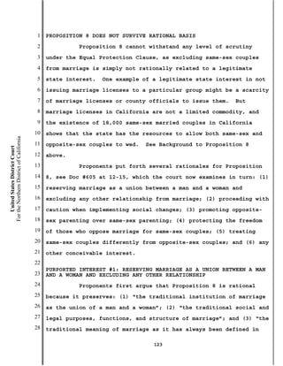1   PROPOSITION 8 DOES NOT SURVIVE RATIONAL BASIS
                                           2             Proposition 8 cannot withstand any level of scrutiny
                                           3   under the Equal Protection Clause, as excluding same-sex couples
                                           4   from marriage is simply not rationally related to a legitimate
                                           5   state interest.   One example of a legitimate state interest in not
                                           6   issuing marriage licenses to a particular group might be a scarcity
                                           7   of marriage licenses or county officials to issue them.   But
                                           8   marriage licenses in California are not a limited commodity, and
                                           9   the existence of 18,000 same-sex married couples in California
                                          10   shows that the state has the resources to allow both same-sex and
For the Northern District of California




                                          11   opposite-sex couples to wed.   See Background to Proposition 8
    United States District Court




                                          12   above.
                                          13             Proponents put forth several rationales for Proposition
                                          14   8, see Doc #605 at 12-15, which the court now examines in turn: (1)
                                          15   reserving marriage as a union between a man and a woman and
                                          16   excluding any other relationship from marriage; (2) proceeding with
                                          17   caution when implementing social changes; (3) promoting opposite-
                                          18   sex parenting over same-sex parenting; (4) protecting the freedom
                                          19   of those who oppose marriage for same-sex couples; (5) treating
                                          20   same-sex couples differently from opposite-sex couples; and (6) any
                                          21   other conceivable interest.
                                          22
                                               PURPORTED INTEREST #1: RESERVING MARRIAGE AS A UNION BETWEEN A MAN
                                          23   AND A WOMAN AND EXCLUDING ANY OTHER RELATIONSHIP
                                          24             Proponents first argue that Proposition 8 is rational
                                          25   because it preserves: (1) “the traditional institution of marriage
                                          26   as the union of a man and a woman”; (2) “the traditional social and
                                          27   legal purposes, functions, and structure of marriage”; and (3) “the
                                          28   traditional meaning of marriage as it has always been defined in

                                                                                123
 