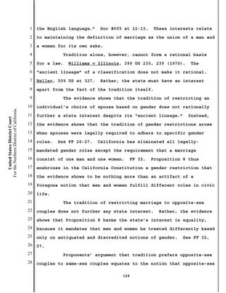 1   the English language.”    Doc #605 at 12-13.      These interests relate
                                           2   to maintaining the definition of marriage as the union of a man and
                                           3   a woman for its own sake.
                                           4                Tradition alone, however, cannot form a rational basis
                                           5   for a law.    Williams v Illinois, 399 US 235, 239 (1970).       The
                                           6   “ancient lineage” of a classification does not make it rational.
                                           7   Heller, 509 US at 327.    Rather, the state must have an interest
                                           8   apart from the fact of the tradition itself.
                                           9                The evidence shows that the tradition of restricting an
                                          10   individual’s choice of spouse based on gender does not rationally
For the Northern District of California




                                          11   further a state interest despite its “ancient lineage.”        Instead,
    United States District Court




                                          12   the evidence shows that the tradition of gender restrictions arose
                                          13   when spouses were legally required to adhere to specific gender
                                          14   roles.   See FF 26-27.   California has eliminated all legally-
                                          15   mandated gender roles except the requirement that a marriage
                                          16   consist of one man and one woman.        FF 32.   Proposition 8 thus
                                          17   enshrines in the California Constitution a gender restriction that
                                          18   the evidence shows to be nothing more than an artifact of a
                                          19   foregone notion that men and women fulfill different roles in civic
                                          20   life.
                                          21                The tradition of restricting marriage to opposite-sex
                                          22   couples does not further any state interest.        Rather, the evidence
                                          23   shows that Proposition 8 harms the state’s interest in equality,
                                          24   because it mandates that men and women be treated differently based
                                          25   only on antiquated and discredited notions of gender.        See FF 32,
                                          26   57.
                                          27                Proponents’ argument that tradition prefers opposite-sex
                                          28   couples to same-sex couples equates to the notion that opposite-sex

                                                                                  124
 