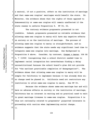1   a neutral, if not a positive, effect on the institution of marriage
                                           2   and that same-sex couples’ marriages would benefit the state.       Id.
                                           3   Moreover, the evidence shows that the rights of those opposed to
                                           4   homosexuality or same-sex couples will remain unaffected if the
                                           5   state ceases to enforce Proposition 8.    FF 55, 62.
                                           6               The contrary evidence proponents presented is not
                                           7   credible.    Indeed, proponents presented no reliable evidence that
                                           8   allowing same-sex couples to marry will have any negative effects
                                           9   on society or on the institution of marriage.     The process of
                                          10   allowing same-sex couples to marry is straightforward, and no
For the Northern District of California




                                          11   evidence suggests that the state needs any significant lead time to
    United States District Court




                                          12   integrate same-sex couples into marriage.    See Background to
                                          13   Proposition 8 above.    Consider, by contrast, Cooper v Aaron, 358 US
                                          14   1, 7 (1958) (recognizing that a school district needed time to
                                          15   implement racial integration but nevertheless finding a delay
                                          16   unconstitutional because the school board’s plan did not provide
                                          17   for “the earliest practicable completion of desegregation”).       The
                                          18   evidence shows that allowing same-sex couples to marry will be
                                          19   simple for California to implement because it has already done so;
                                          20   no change need be phased in.   California need not restructure any
                                          21   institution to allow same-sex couples to marry.    See FF 55.
                                          22               Because the evidence shows same-sex marriage has and will
                                          23   have no adverse effects on society or the institution of marriage,
                                          24   California has no interest in waiting and no practical need to wait
                                          25   to grant marriage licenses to same-sex couples.    Proposition 8 is
                                          26   thus not rationally related to proponents’ purported interests in
                                          27   proceeding with caution when implementing social change.
                                          28   

                                                                                 126
 