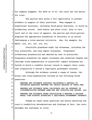 1   for summary judgment, Doc #228 at 72-91, the court set the matter
                                           2   for trial.
                                           3                The parties were given a full opportunity to present
                                           4   evidence in support of their positions.    They engaged in
                                           5   significant discovery, including third-party discovery, to build an
                                           6   evidentiary record.    Both before and after trial, both in this
                                           7   court and in the court of appeals, the parties and third parties
                                           8   disputed the appropriate boundaries of discovery in an action
                                           9   challenging a voter-enacted initiative.    See, for example, Doc
                                          10   ##187, 214, 237, 259, 372, 513.
For the Northern District of California




                                          11                Plaintiffs presented eight lay witnesses, including the
    United States District Court




                                          12   four plaintiffs, and nine expert witnesses.    Proponents’
                                          13   evidentiary presentation was dwarfed by that of plaintiffs.
                                          14   Proponents presented two expert witnesses and conducted lengthy and
                                          15   thorough cross-examinations of plaintiffs’ expert witnesses but
                                          16   failed to build a credible factual record to support their claim
                                          17   that Proposition 8 served a legitimate government interest.
                                          18                Although the evidence covered a range of issues, the
                                          19   direct and cross-examinations focused on the following broad
                                          20   questions:
                                          21        WHETHER ANY EVIDENCE SUPPORTS CALIFORNIA’S REFUSAL TO
                                                    RECOGNIZE MARRIAGE BETWEEN TWO PEOPLE BECAUSE OF THEIR SEX;
                                          22
                                                    WHETHER ANY EVIDENCE SHOWS CALIFORNIA HAS AN INTEREST IN
                                          23        DIFFERENTIATING BETWEEN SAME-SEX AND OPPOSITE-SEX UNIONS; and
                                          24        WHETHER THE EVIDENCE SHOWS PROPOSITION 8 ENACTED A PRIVATE
                                                    MORAL VIEW WITHOUT ADVANCING A LEGITIMATE GOVERNMENT INTEREST.
                                          25
                                          26                Framed by these three questions and before detailing the
                                          27   court’s credibility determinations and findings of fact, the court
                                          28   abridges the testimony at trial:

                                                                                  11
 