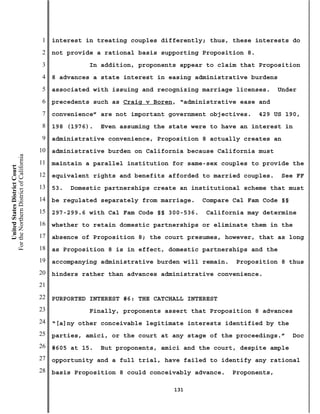 1   interest in treating couples differently; thus, these interests do
                                           2   not provide a rational basis supporting Proposition 8.
                                           3              In addition, proponents appear to claim that Proposition
                                           4   8 advances a state interest in easing administrative burdens
                                           5   associated with issuing and recognizing marriage licenses.      Under
                                           6   precedents such as Craig v Boren, “administrative ease and
                                           7   convenience” are not important government objectives.    429 US 190,
                                           8   198 (1976).   Even assuming the state were to have an interest in
                                           9   administrative convenience, Proposition 8 actually creates an
                                          10   administrative burden on California because California must
For the Northern District of California




                                          11   maintain a parallel institution for same-sex couples to provide the
    United States District Court




                                          12   equivalent rights and benefits afforded to married couples.      See FF
                                          13   53.   Domestic partnerships create an institutional scheme that must
                                          14   be regulated separately from marriage.    Compare Cal Fam Code §§
                                          15   297-299.6 with Cal Fam Code §§ 300-536.   California may determine
                                          16   whether to retain domestic partnerships or eliminate them in the
                                          17   absence of Proposition 8; the court presumes, however, that as long
                                          18   as Proposition 8 is in effect, domestic partnerships and the
                                          19   accompanying administrative burden will remain.   Proposition 8 thus
                                          20   hinders rather than advances administrative convenience.
                                          21
                                          22   PURPORTED INTEREST #6: THE CATCHALL INTEREST
                                          23              Finally, proponents assert that Proposition 8 advances
                                          24   “[a]ny other conceivable legitimate interests identified by the
                                          25   parties, amici, or the court at any stage of the proceedings.”      Doc
                                          26   #605 at 15.   But proponents, amici and the court, despite ample
                                          27   opportunity and a full trial, have failed to identify any rational
                                          28   basis Proposition 8 could conceivably advance.    Proponents,

                                                                                131
 