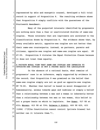 1   represented by able and energetic counsel, developed a full trial
                                           2   record in support of Proposition 8.      The resulting evidence shows
                                           3   that Proposition 8 simply conflicts with the guarantees of the
                                           4   Fourteenth Amendment.
                                           5               Many of the purported interests identified by proponents
                                           6   are nothing more than a fear or unarticulated dislike of same-sex
                                           7   couples.    Those interests that are legitimate are unrelated to the
                                           8   classification drawn by Proposition 8.     The evidence shows that, by
                                           9   every available metric, opposite-sex couples are not better than
                                          10   their same-sex counterparts; instead, as partners, parents and
For the Northern District of California




                                          11   citizens, opposite-sex couples and same-sex couples are equal.       FF
    United States District Court




                                          12   47-50.   Proposition 8 violates the Equal Protection Clause because
                                          13   it does not treat them equally.
                                          14
                                               A PRIVATE MORAL VIEW THAT SAME-SEX COUPLES ARE INFERIOR TO
                                          15   OPPOSITE-SEX COUPLES IS NOT A PROPER BASIS FOR LEGISLATION
                                          16               In the absence of a rational basis, what remains of
                                          17   proponents’ case is an inference, amply supported by evidence in
                                          18   the record, that Proposition 8 was premised on the belief that
                                          19   same-sex couples simply are not as good as opposite-sex couples.
                                          20   FF 78-80.   Whether that belief is based on moral disapproval of
                                          21   homosexuality, animus towards gays and lesbians or simply a belief
                                          22   that a relationship between a man and a woman is inherently better
                                          23   than a relationship between two men or two women, this belief is
                                          24   not a proper basis on which to legislate.     See Romer, 517 US at
                                          25   633; Moreno, 413 US at 534; Palmore v Sidoti, 466 US 429, 433
                                          26   (1984) (“[T]he Constitution cannot control [private biases] but
                                          27   neither can it tolerate them.”).
                                          28

                                                                                  132
 
