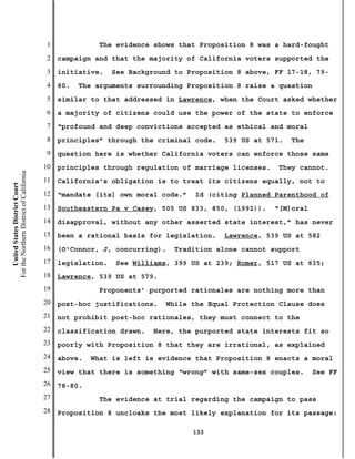 1              The evidence shows that Proposition 8 was a hard-fought
                                           2   campaign and that the majority of California voters supported the
                                           3   initiative.    See Background to Proposition 8 above, FF 17-18, 79-
                                           4   80.   The arguments surrounding Proposition 8 raise a question
                                           5   similar to that addressed in Lawrence, when the Court asked whether
                                           6   a majority of citizens could use the power of the state to enforce
                                           7   “profound and deep convictions accepted as ethical and moral
                                           8   principles” through the criminal code.   539 US at 571.   The
                                           9   question here is whether California voters can enforce those same
                                          10   principles through regulation of marriage licenses.   They cannot.
For the Northern District of California




                                          11   California’s obligation is to treat its citizens equally, not to
    United States District Court




                                          12   “mandate [its] own moral code.”   Id (citing Planned Parenthood of
                                          13   Southeastern Pa v Casey, 505 US 833, 850, (1992)).    “[M]oral
                                          14   disapproval, without any other asserted state interest,” has never
                                          15   been a rational basis for legislation.   Lawrence, 539 US at 582
                                          16   (O'Connor, J, concurring).   Tradition alone cannot support
                                          17   legislation.    See Williams, 399 US at 239; Romer, 517 US at 635;
                                          18   Lawrence, 539 US at 579.
                                          19              Proponents’ purported rationales are nothing more than
                                          20   post-hoc justifications.   While the Equal Protection Clause does
                                          21   not prohibit post-hoc rationales, they must connect to the
                                          22   classification drawn.   Here, the purported state interests fit so
                                          23   poorly with Proposition 8 that they are irrational, as explained
                                          24   above.   What is left is evidence that Proposition 8 enacts a moral
                                          25   view that there is something “wrong” with same-sex couples.      See FF
                                          26   78-80.
                                          27              The evidence at trial regarding the campaign to pass
                                          28   Proposition 8 uncloaks the most likely explanation for its passage:

                                                                                 133
 