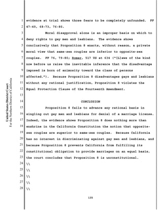 1   evidence at trial shows those fears to be completely unfounded.   FF
                                           2   47-49, 68-73, 76-80.
                                           3              Moral disapproval alone is an improper basis on which to
                                           4   deny rights to gay men and lesbians.   The evidence shows
                                           5   conclusively that Proposition 8 enacts, without reason, a private
                                           6   moral view that same-sex couples are inferior to opposite-sex
                                           7   couples.   FF 76, 79-80; Romer, 517 US at 634 (“[L]aws of the kind
                                           8   now before us raise the inevitable inference that the disadvantage
                                           9   imposed is born of animosity toward the class of persons
                                          10   affected.”).   Because Proposition 8 disadvantages gays and lesbians
For the Northern District of California




                                          11   without any rational justification, Proposition 8 violates the
    United States District Court




                                          12   Equal Protection Clause of the Fourteenth Amendment.
                                          13
                                          14                                CONCLUSION
                                          15              Proposition 8 fails to advance any rational basis in
                                          16   singling out gay men and lesbians for denial of a marriage license.
                                          17   Indeed, the evidence shows Proposition 8 does nothing more than
                                          18   enshrine in the California Constitution the notion that opposite-
                                          19   sex couples are superior to same-sex couples.   Because California
                                          20   has no interest in discriminating against gay men and lesbians, and
                                          21   because Proposition 8 prevents California from fulfilling its
                                          22   constitutional obligation to provide marriages on an equal basis,
                                          23   the court concludes that Proposition 8 is unconstitutional.
                                          24   
                                          25   
                                          26   
                                          27   
                                          28   

                                                                                135
 