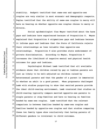 1   stability.    Badgett testified that same-sex and opposite-sex
                                           2   couples are very similar in most economic and demographic respects.
                                           3   Peplau testified that the ability of same-sex couples to marry will
                                           4   have no bearing on whether opposite-sex couples choose to marry or
                                           5   divorce.
                                           6                Social epidemiologist Ilan Meyer testified about the harm
                                           7   gays and lesbians have experienced because of Proposition 8.      Meyer
                                           8   explained that Proposition 8 stigmatizes gays and lesbians because
                                           9   it informs gays and lesbians that the State of California rejects
                                          10   their relationships as less valuable than opposite-sex
For the Northern District of California




                                          11   relationships.    Proposition 8 also provides state endorsement of
    United States District Court




                                          12   private discrimination.    According to Meyer, Proposition 8
                                          13   increases the likelihood of negative mental and physical health
                                          14   outcomes for gays and lesbians.
                                          15                Psychologist Michael Lamb testified that all available
                                          16   evidence shows that children raised by gay or lesbian parents are
                                          17   just as likely to be well-adjusted as children raised by
                                          18   heterosexual parents and that the gender of a parent is immaterial
                                          19   to whether an adult is a good parent.    When proponents challenged
                                          20   Lamb with studies purporting to show that married parents provide
                                          21   the ideal child-rearing environment, Lamb countered that studies on
                                          22   child-rearing typically compare married opposite-sex parents to
                                          23   single parents or step-families and have no bearing on families
                                          24   headed by same-sex couples.    Lamb testified that the relevant
                                          25   comparison is between families headed by same-sex couples and
                                          26   families headed by opposite-sex couples and that studies comparing
                                          27   these two family types show conclusively that having parents of
                                          28   different genders is irrelevant to child outcomes.

                                                                                  17
 