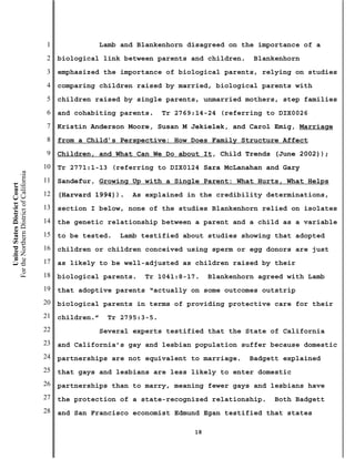 1                Lamb and Blankenhorn disagreed on the importance of a
                                           2   biological link between parents and children.      Blankenhorn
                                           3   emphasized the importance of biological parents, relying on studies
                                           4   comparing children raised by married, biological parents with
                                           5   children raised by single parents, unmarried mothers, step families
                                           6   and cohabiting parents.      Tr 2769:14-24 (referring to DIX0026
                                           7   Kristin Anderson Moore, Susan M Jekielek, and Carol Emig, Marriage
                                           8   from a Child’s Perspective: How Does Family Structure Affect
                                           9   Children, and What Can We Do about It, Child Trends (June 2002));
                                          10   Tr 2771:1-13 (referring to DIX0124 Sara McLanahan and Gary
For the Northern District of California




                                          11   Sandefur, Growing Up with a Single Parent: What Hurts, What Helps
    United States District Court




                                          12   (Harvard 1994)).     As explained in the credibility determinations,
                                          13   section I below, none of the studies Blankenhorn relied on isolates
                                          14   the genetic relationship between a parent and a child as a variable
                                          15   to be tested.    Lamb testified about studies showing that adopted
                                          16   children or children conceived using sperm or egg donors are just
                                          17   as likely to be well-adjusted as children raised by their
                                          18   biological parents.    Tr 1041:8-17.     Blankenhorn agreed with Lamb
                                          19   that adoptive parents “actually on some outcomes outstrip
                                          20   biological parents in terms of providing protective care for their
                                          21   children.”    Tr 2795:3-5.
                                          22                Several experts testified that the State of California
                                          23   and California’s gay and lesbian population suffer because domestic
                                          24   partnerships are not equivalent to marriage.      Badgett explained
                                          25   that gays and lesbians are less likely to enter domestic
                                          26   partnerships than to marry, meaning fewer gays and lesbians have
                                          27   the protection of a state-recognized relationship.      Both Badgett
                                          28   and San Francisco economist Edmund Egan testified that states

                                                                                   18
 