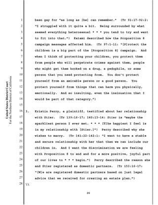 1        been gay for “as long as [he] can remember.”   (Tr 91:17-92:2:
                                           2        “I struggled with it quite a bit.    Being surrounded by what
                                           3        seemed everything heterosexual * * * you tend to try and want
                                           4        to fit into that.”)   Katami described how the Proposition 8
                                           5        campaign messages affected him.   (Tr 97:1-11: “[P]rotect the
                                           6        children is a big part of the [Proposition 8] campaign.     And
                                           7        when I think of protecting your children, you protect them
                                           8        from people who will perpetrate crimes against them, people
                                           9        who might get them hooked on a drug, a pedophile, or some
                                          10        person that you need protecting from.   You don’t protect
For the Northern District of California




                                          11        yourself from an amicable person or a good person.   You
    United States District Court




                                          12        protect yourself from things that can harm you physically,
                                          13        emotionally.   And so insulting, even the insinuation that I
                                          14        would be part of that category.”)
                                          15
                                          16   3.   Kristin Perry, a plaintiff, testified about her relationship
                                          17        with Stier.    (Tr 139:16-17; 140:13-14: Stier is “maybe the
                                          18        sparkliest person I ever met. * * * [T]he happiest I feel is
                                          19        in my relationship with [Stier.]”)   Perry described why she
                                          20        wishes to marry.   (Tr 141:22-142:1: “I want to have a stable
                                          21        and secure relationship with her that then we can include our
                                          22        children in.   And I want the discrimination we are feeling
                                          23        with Proposition 8 to end and for a more positive, joyful part
                                          24        of our lives to * * * begin.”)    Perry described the reason she
                                          25        and Stier registered as domestic partners.   (Tr 153:16-17:
                                          26        “[W]e are registered domestic partners based on just legal
                                          27        advice that we received for creating an estate plan.”)
                                          28   

                                                                                 26
 