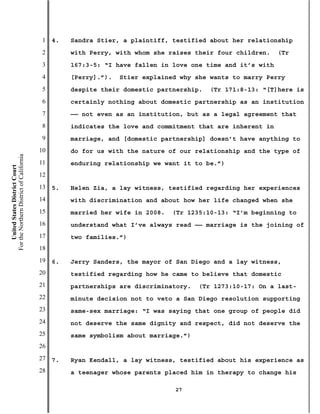 1   4.   Sandra Stier, a plaintiff, testified about her relationship
                                           2        with Perry, with whom she raises their four children.    (Tr
                                           3        167:3-5: “I have fallen in love one time and it’s with
                                           4        [Perry].”).   Stier explained why she wants to marry Perry
                                           5        despite their domestic partnership.   (Tr 171:8-13: “[T]here is
                                           6        certainly nothing about domestic partnership as an institution
                                           7        —— not even as an institution, but as a legal agreement that
                                           8        indicates the love and commitment that are inherent in
                                           9        marriage, and [domestic partnership] doesn’t have anything to
                                          10        do for us with the nature of our relationship and the type of
For the Northern District of California




                                          11        enduring relationship we want it to be.”)
    United States District Court




                                          12
                                          13   5.   Helen Zia, a lay witness, testified regarding her experiences
                                          14        with discrimination and about how her life changed when she
                                          15        married her wife in 2008.   (Tr 1235:10-13: “I’m beginning to
                                          16        understand what I’ve always read —— marriage is the joining of
                                          17        two families.”)
                                          18
                                          19   6.   Jerry Sanders, the mayor of San Diego and a lay witness,
                                          20        testified regarding how he came to believe that domestic
                                          21        partnerships are discriminatory.   (Tr 1273:10-17: On a last-
                                          22        minute decision not to veto a San Diego resolution supporting
                                          23        same-sex marriage: “I was saying that one group of people did
                                          24        not deserve the same dignity and respect, did not deserve the
                                          25        same symbolism about marriage.”)
                                          26
                                          27   7.   Ryan Kendall, a lay witness, testified about his experience as
                                          28        a teenager whose parents placed him in therapy to change his

                                                                                27
 