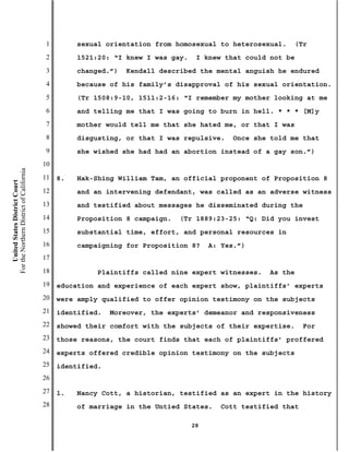 1        sexual orientation from homosexual to heterosexual.    (Tr
                                           2        1521:20: “I knew I was gay.    I knew that could not be
                                           3        changed.”)   Kendall described the mental anguish he endured
                                           4        because of his family’s disapproval of his sexual orientation.
                                           5        (Tr 1508:9-10, 1511:2-16: “I remember my mother looking at me
                                           6        and telling me that I was going to burn in hell. * * * [M]y
                                           7        mother would tell me that she hated me, or that I was
                                           8        disgusting, or that I was repulsive.     Once she told me that
                                           9        she wished she had had an abortion instead of a gay son.”)
                                          10
For the Northern District of California




                                          11   8.   Hak-Shing William Tam, an official proponent of Proposition 8
    United States District Court




                                          12        and an intervening defendant, was called as an adverse witness
                                          13        and testified about messages he disseminated during the
                                          14        Proposition 8 campaign.   (Tr 1889:23-25: “Q: Did you invest
                                          15        substantial time, effort, and personal resources in
                                          16        campaigning for Proposition 8?     A: Yes.”)
                                          17
                                          18             Plaintiffs called nine expert witnesses.    As the
                                          19   education and experience of each expert show, plaintiffs’ experts
                                          20   were amply qualified to offer opinion testimony on the subjects
                                          21   identified.   Moreover, the experts’ demeanor and responsiveness
                                          22   showed their comfort with the subjects of their expertise.       For
                                          23   those reasons, the court finds that each of plaintiffs’ proffered
                                          24   experts offered credible opinion testimony on the subjects
                                          25   identified.
                                          26
                                          27   1.   Nancy Cott, a historian, testified as an expert in the history
                                          28        of marriage in the Untied States.     Cott testified that

                                                                                  28
 