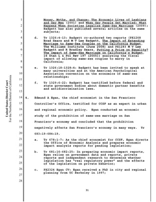 1             Money, Myths, and Change: The Economic Lives of Lesbians
                                                         and Gay Men (2001) and When Gay People Get Married: What
                                           2             Happens When Societies Legalize Same-Sex Marriage (2009);
                                                         Badgett has also published several articles on the same
                                           3             subjects;
                                           4        d.   Tr 1326:4-13: Badgett co-authored two reports (PX1268
                                                         Brad Sears and M V Lee Badgett, The Impact of Extending
                                           5             Marriage to Same-Sex Couples on the California Budget,
                                                         The Williams Institute (June 2008) and PX1283 M V Lee
                                           6             Badgett and R Bradley Sears, Putting a Price on Equality?
                                                         The Impact of Same-Sex Marriage on California’s Budget,
                                           7             16 Stan L & Pol Rev 197 (2005)) analyzing the fiscal
                                                         impact of allowing same-sex couples to marry in
                                           8             California;
                                           9        e.   Tr 1326:18-1328:4: Badgett has been invited to speak at
                                                         many universities and at the American Psychological
                                          10             Association convention on the economics of same-sex
For the Northern District of California




                                                         relationships;
                                          11
    United States District Court




                                                    f.   Tr 1329:6-22: Badgett has testified before federal and
                                          12             state government bodies about domestic partner benefits
                                                         and antidiscrimination laws.
                                          13
                                          14   4.   Edmund A Egan, the chief economist in the San Francisco
                                          15        Controller’s Office, testified for CCSF as an expert in urban
                                          16        and regional economic policy.   Egan conducted an economic
                                          17        study of the prohibition of same-sex marriage on San
                                          18        Francisco’s economy and concluded that the prohibition
                                          19        negatively affects San Francisco’s economy in many ways.     Tr
                                          20        683:19-684:19.
                                          21        a.   Tr 678:1-7: As the chief economist for CCSF, Egan directs
                                                         the Office of Economic Analysis and prepares economic
                                          22             impact analysis reports for pending legislation;
                                          23        b.   Tr 681:16-682:25: In preparing economic impact reports,
                                                         Egan relies on government data and reports, private
                                          24             reports and independent research to determine whether
                                                         legislation has “real regulatory power” and the effects
                                          25             of the legislation on private behavior;
                                          26        c.   PX2324 Egan CV: Egan received a PhD in city and regional
                                                         planning from UC Berkeley in 1997;
                                          27
                                          28

                                                                               31
 