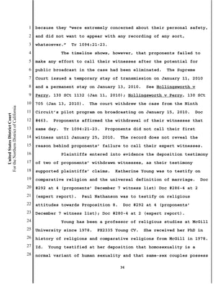 1   because they “were extremely concerned about their personal safety,
                                           2   and did not want to appear with any recording of any sort,
                                           3   whatsoever.”   Tr 1094:21-23.
                                           4               The timeline shows, however, that proponents failed to
                                           5   make any effort to call their witnesses after the potential for
                                           6   public broadcast in the case had been eliminated.   The Supreme
                                           7   Court issued a temporary stay of transmission on January 11, 2010
                                           8   and a permanent stay on January 13, 2010.    See Hollingsworth v
                                           9   Perry, 130 SCt 1132 (Jan 11, 2010); Hollingsworth v Perry, 130 SCt
                                          10   705 (Jan 13, 2010).   The court withdrew the case from the Ninth
For the Northern District of California




                                          11   Circuit’s pilot program on broadcasting on January 15, 2010.     Doc
    United States District Court




                                          12   #463.   Proponents affirmed the withdrawal of their witnesses that
                                          13   same day.   Tr 1094:21-23.   Proponents did not call their first
                                          14   witness until January 25, 2010.    The record does not reveal the
                                          15   reason behind proponents’ failure to call their expert witnesses.
                                          16               Plaintiffs entered into evidence the deposition testimony
                                          17   of two of proponents’ withdrawn witnesses, as their testimony
                                          18   supported plaintiffs’ claims.   Katherine Young was to testify on
                                          19   comparative religion and the universal definition of marriage.      Doc
                                          20   #292 at 4 (proponents’ December 7 witness list) Doc #286-4 at 2
                                          21   (expert report).   Paul Nathanson was to testify on religious
                                          22   attitudes towards Proposition 8.    Doc #292 at 4 (proponents’
                                          23   December 7 witness list); Doc #280-4 at 2 (expert report).
                                          24               Young has been a professor of religious studies at McGill
                                          25   University since 1978.   PX2335 Young CV.   She received her PhD in
                                          26   history of religions and comparative religions from McGill in 1978.
                                          27   Id.   Young testified at her deposition that homosexuality is a
                                          28   normal variant of human sexuality and that same-sex couples possess

                                                                                  36
 
