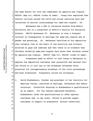 1   the same desire for love and commitment as opposite-sex couples.
                                           2   PX2545 (dep tr); PX2544 (video of same).    Young also explained that
                                           3   several cultures around the world and across centuries have had
                                           4   variations of marital relationships for same-sex couples.    Id.
                                           5              Nathanson has a PhD in religious studies from McGill
                                           6   University and is a researcher at McGill’s Faculty for Religious
                                           7   Studies.   PX2334 Nathanson CV.   Nathanson is also a frequent
                                           8   lecturer on consequences of marriage for same-sex couples and on
                                           9   gender and parenting.    Id.   Nathanson testified at his deposition
                                          10   that religion lies at the heart of the hostility and violence
For the Northern District of California




                                          11   directed at gays and lesbians and that there is no evidence that
    United States District Court




                                          12   children raised by same-sex couples fare worse than children raised
                                          13   by opposite-sex couples.    PX2547 (dep tr); PX2546 (video of same).
                                          14              Proponents made no effort to call Young or Nathanson to
                                          15   explain the deposition testimony that plaintiffs had entered into
                                          16   the record or to call any of the withdrawn witnesses after
                                          17   potential for contemporaneous broadcast of the trial proceedings
                                          18   had been eliminated.    Proponents called two witnesses:
                                          19
                                          20   1.   David Blankenhorn, founder and president of the Institute for
                                          21        American Values, testified on marriage, fatherhood and family
                                          22        structure.   Plaintiffs objected to Blankenhorn’s qualification
                                          23        as an expert.   For the reasons explained hereafter,
                                          24        Blankenhorn lacks the qualifications to offer opinion
                                          25        testimony and, in any event, failed to provide cogent
                                          26        testimony in support of proponents’ factual assertions.
                                          27
                                          28

                                                                                  37
 