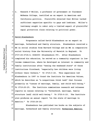 1   2.   Kenneth P Miller, a professor of government at Claremont
                                           2        McKenna College, testified as an expert in American and
                                           3        California politics.    Plaintiffs objected that Miller lacked
                                           4        sufficient expertise specific to gays and lesbians.     Miller’s
                                           5        testimony sought to rebut only a limited aspect of plaintiffs’
                                           6        equal protection claim relating to political power.
                                           7
                                           8   David Blankenhorn
                                           9               Proponents called David Blankenhorn as an expert on
                                          10   marriage, fatherhood and family structure.     Blankenhorn received a
For the Northern District of California




                                          11   BA in social studies from Harvard College and an MA in comparative
    United States District Court




                                          12   social history from the University of Warwick in England.     Tr
                                          13   2717:24-2718:3; DIX2693 (Blankenhorn CV).     After Blankenhorn
                                          14   completed his education, he served as a community organizer in low-
                                          15   income communities, where he developed an interest in community and
                                          16   family institutions after “seeing the weakened state” of those
                                          17   institutions firsthand, “especially how children were living
                                          18   without their fathers.”   Tr 2719:3-18.    This experience led
                                          19   Blankenhorn in 1987 to found the Institute for American Values,
                                          20   which he describes as “a nonpartisan think tank” that focuses
                                          21   primarily on “issues of marriage, family, and child well-being.”
                                          22   Tr 2719:20-25.   The Institute commissions research and releases
                                          23   reports on issues relating to “fatherhood, marriage, family
                                          24   structure [and] child well-being.”     Tr 2720:6-19.   The Institute
                                          25   also produces an annual report “on the state of marriage in
                                          26   America.”   Tr 2720:24-25.
                                          27               Blankenhorn has published two books on the subjects of
                                          28   marriage, fatherhood and family structure: Fatherless America:

                                                                                 38
 