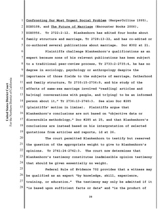 1   Confronting Our Most Urgent Social Problem (HarperCollins 1995),
                                           2   DIX0108, and The Future of Marriage (Encounter Books 2006),
                                           3   DIX0956.    Tr 2722:2-12.   Blankenhorn has edited four books about
                                           4   family structure and marriage, Tr 2728:13-22, and has co-edited or
                                           5   co-authored several publications about marriage.    Doc #302 at 21.
                                           6               Plaintiffs challenge Blankenhorn’s qualifications as an
                                           7   expert because none of his relevant publications has been subject
                                           8   to a traditional peer-review process, Tr 2733:2-2735:4, he has no
                                           9   degree in sociology, psychology or anthropology despite the
                                          10   importance of those fields to the subjects of marriage, fatherhood
For the Northern District of California




                                          11   and family structure, Tr 2735:15-2736:9, and his study of the
    United States District Court




                                          12   effects of same-sex marriage involved “read[ing] articles and
                                          13   ha[ving] conversations with people, and tr[ying] to be an informed
                                          14   person about it,” Tr 2736:13-2740:3.    See also Doc #285
                                          15   (plaintiffs’ motion in limine).    Plaintiffs argue that
                                          16   Blankenhorn’s conclusions are not based on “objective data or
                                          17   discernible methodology,” Doc #285 at 25, and that Blankenhorn’s
                                          18   conclusions are instead based on his interpretation of selected
                                          19   quotations from articles and reports, id at 26.
                                          20               The court permitted Blankenhorn to testify but reserved
                                          21   the question of the appropriate weight to give to Blankenhorn’s
                                          22   opinions.    Tr 2741:24-2742:3.   The court now determines that
                                          23   Blankenhorn’s testimony constitutes inadmissible opinion testimony
                                          24   that should be given essentially no weight.
                                          25               Federal Rule of Evidence 702 provides that a witness may
                                          26   be qualified as an expert “by knowledge, skill, experience,
                                          27   training, or education.”    The testimony may only be admitted if it
                                          28   “is based upon sufficient facts or data” and “is the product of

                                                                                  39
 