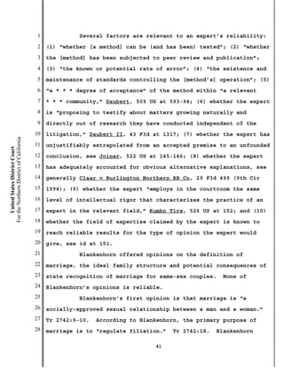 1             Several factors are relevant to an expert’s reliability:
                                           2   (1) “whether [a method] can be (and has been) tested”; (2) “whether
                                           3   the [method] has been subjected to peer review and publication”;
                                           4   (3) “the known or potential rate of error”; (4) “the existence and
                                           5   maintenance of standards controlling the [method’s] operation”; (5)
                                           6   “a * * * degree of acceptance” of the method within “a relevant
                                           7   * * * community,” Daubert, 509 US at 593-94; (6) whether the expert
                                           8   is “proposing to testify about matters growing naturally and
                                           9   directly out of research they have conducted independent of the
                                          10   litigation,” Daubert II, 43 F3d at 1317; (7) whether the expert has
For the Northern District of California




                                          11   unjustifiably extrapolated from an accepted premise to an unfounded
    United States District Court




                                          12   conclusion, see Joiner, 522 US at 145-146; (8) whether the expert
                                          13   has adequately accounted for obvious alternative explanations, see
                                          14   generally Claar v Burlington Northern RR Co, 29 F3d 499 (9th Cir
                                          15   1994); (9) whether the expert “employs in the courtroom the same
                                          16   level of intellectual rigor that characterizes the practice of an
                                          17   expert in the relevant field,” Kumho Tire, 526 US at 152; and (10)
                                          18   whether the field of expertise claimed by the expert is known to
                                          19   reach reliable results for the type of opinion the expert would
                                          20   give, see id at 151.
                                          21             Blankenhorn offered opinions on the definition of
                                          22   marriage, the ideal family structure and potential consequences of
                                          23   state recognition of marriage for same-sex couples.   None of
                                          24   Blankenhorn’s opinions is reliable.
                                          25             Blankenhorn’s first opinion is that marriage is “a
                                          26   socially-approved sexual relationship between a man and a woman.”
                                          27   Tr 2742:9-10.   According to Blankenhorn, the primary purpose of
                                          28   marriage is to “regulate filiation.”   Tr 2742:18.   Blankenhorn

                                                                                41
 