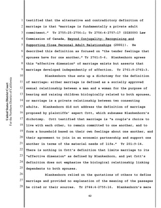 1   testified that the alternative and contradictory definition of
                                           2   marriage is that “marriage is fundamentally a private adult
                                           3   commitment.”    Tr 2755:25-2756:1; Tr 2756:4-2757:17 (DIX0093 Law
                                           4   Commission of Canada, Beyond Conjugality: Recognizing and
                                           5   Supporting Close Personal Adult Relationships (2001)).     He
                                           6   described this definition as focused on “the tender feelings that
                                           7   spouses have for one another,” Tr 2761:5-6.    Blankenhorn agrees
                                           8   this “affective dimension” of marriage exists but asserts that
                                           9   marriage developed independently of affection.     Tr 2761:9-2762:3.
                                          10                Blankenhorn thus sets up a dichotomy for the definition
For the Northern District of California




                                          11   of marriage: either marriage is defined as a socially approved
    United States District Court




                                          12   sexual relationship between a man and a woman for the purpose of
                                          13   bearing and raising children biologically related to both spouses,
                                          14   or marriage is a private relationship between two consenting
                                          15   adults.   Blankenhorn did not address the definition of marriage
                                          16   proposed by plaintiffs’ expert Cott, which subsumes Blankenhorn’s
                                          17   dichotomy.    Cott testified that marriage is “a couple’s choice to
                                          18   live with each other, to remain committed to one another, and to
                                          19   form a household based on their own feelings about one another, and
                                          20   their agreement to join in an economic partnership and support one
                                          21   another in terms of the material needs of life.”    Tr 201:9-14.
                                          22   There is nothing in Cott’s definition that limits marriage to its
                                          23   “affective dimension” as defined by Blankenhorn, and yet Cott’s
                                          24   definition does not emphasize the biological relationship linking
                                          25   dependents to both spouses.
                                          26                Blankenhorn relied on the quotations of others to define
                                          27   marriage and provided no explanation of the meaning of the passages
                                          28   he cited or their sources.    Tr 2744:4-2755:16.   Blankenhorn’s mere

                                                                                  42
 