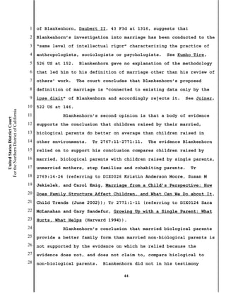 1   of Blankenhorn, Daubert II, 43 F3d at 1316, suggests that
                                           2   Blankenhorn’s investigation into marriage has been conducted to the
                                           3   “same level of intellectual rigor” characterizing the practice of
                                           4   anthropologists, sociologists or psychologists.   See Kumho Tire,
                                           5   526 US at 152.   Blankenhorn gave no explanation of the methodology
                                           6   that led him to his definition of marriage other than his review of
                                           7   others’ work.    The court concludes that Blankenhorn’s proposed
                                           8   definition of marriage is “connected to existing data only by the
                                           9   ipse dixit” of Blankenhorn and accordingly rejects it.   See Joiner,
                                          10   522 US at 146.
For the Northern District of California




                                          11             Blankenhorn’s second opinion is that a body of evidence
    United States District Court




                                          12   supports the conclusion that children raised by their married,
                                          13   biological parents do better on average than children raised in
                                          14   other environments.   Tr 2767:11-2771:11.   The evidence Blankenhorn
                                          15   relied on to support his conclusion compares children raised by
                                          16   married, biological parents with children raised by single parents,
                                          17   unmarried mothers, step families and cohabiting parents.    Tr
                                          18   2769:14-24 (referring to DIX0026 Kristin Anderson Moore, Susan M
                                          19   Jekielek, and Carol Emig, Marriage from a Child’s Perspective: How
                                          20   Does Family Structure Affect Children, and What Can We Do about It,
                                          21   Child Trends (June 2002)); Tr 2771:1-11 (referring to DIX0124 Sara
                                          22   McLanahan and Gary Sandefur, Growing Up with a Single Parent: What
                                          23   Hurts, What Helps (Harvard 1994)).
                                          24             Blankenhorn’s conclusion that married biological parents
                                          25   provide a better family form than married non-biological parents is
                                          26   not supported by the evidence on which he relied because the
                                          27   evidence does not, and does not claim to, compare biological to
                                          28   non-biological parents.   Blankenhorn did not in his testimony

                                                                                 44
 
